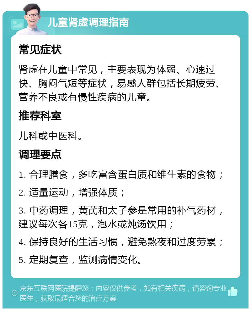 儿童肾虚调理指南 常见症状 肾虚在儿童中常见，主要表现为体弱、心速过快、胸闷气短等症状，易感人群包括长期疲劳、营养不良或有慢性疾病的儿童。 推荐科室 儿科或中医科。 调理要点 1. 合理膳食，多吃富含蛋白质和维生素的食物； 2. 适量运动，增强体质； 3. 中药调理，黄芪和太子参是常用的补气药材，建议每次各15克，泡水或炖汤饮用； 4. 保持良好的生活习惯，避免熬夜和过度劳累； 5. 定期复查，监测病情变化。