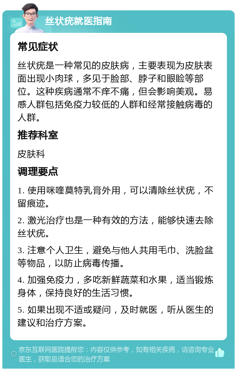 丝状疣就医指南 常见症状 丝状疣是一种常见的皮肤病，主要表现为皮肤表面出现小肉球，多见于脸部、脖子和眼睑等部位。这种疾病通常不痒不痛，但会影响美观。易感人群包括免疫力较低的人群和经常接触病毒的人群。 推荐科室 皮肤科 调理要点 1. 使用咪喹莫特乳膏外用，可以清除丝状疣，不留痕迹。 2. 激光治疗也是一种有效的方法，能够快速去除丝状疣。 3. 注意个人卫生，避免与他人共用毛巾、洗脸盆等物品，以防止病毒传播。 4. 加强免疫力，多吃新鲜蔬菜和水果，适当锻炼身体，保持良好的生活习惯。 5. 如果出现不适或疑问，及时就医，听从医生的建议和治疗方案。