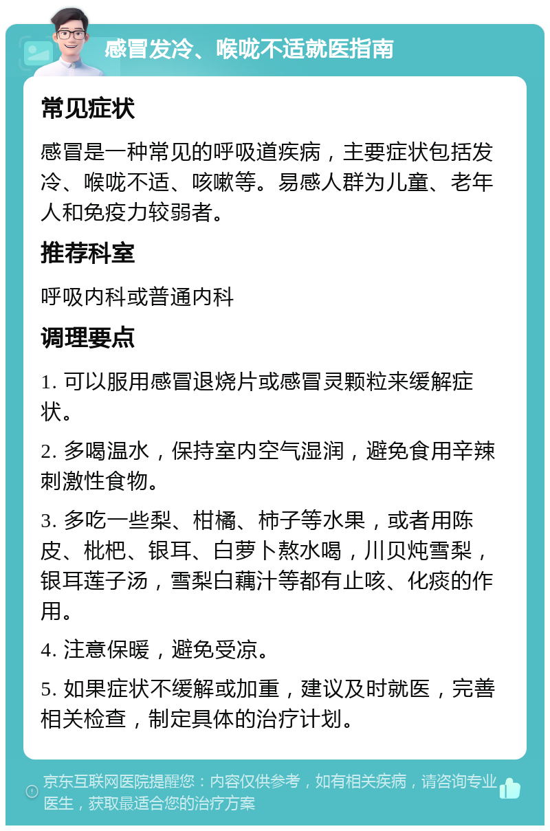 感冒发冷、喉咙不适就医指南 常见症状 感冒是一种常见的呼吸道疾病，主要症状包括发冷、喉咙不适、咳嗽等。易感人群为儿童、老年人和免疫力较弱者。 推荐科室 呼吸内科或普通内科 调理要点 1. 可以服用感冒退烧片或感冒灵颗粒来缓解症状。 2. 多喝温水，保持室内空气湿润，避免食用辛辣刺激性食物。 3. 多吃一些梨、柑橘、柿子等水果，或者用陈皮、枇杷、银耳、白萝卜熬水喝，川贝炖雪梨，银耳莲子汤，雪梨白藕汁等都有止咳、化痰的作用。 4. 注意保暖，避免受凉。 5. 如果症状不缓解或加重，建议及时就医，完善相关检查，制定具体的治疗计划。