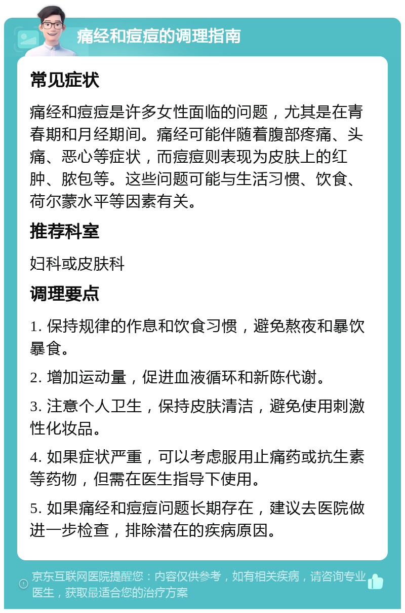 痛经和痘痘的调理指南 常见症状 痛经和痘痘是许多女性面临的问题，尤其是在青春期和月经期间。痛经可能伴随着腹部疼痛、头痛、恶心等症状，而痘痘则表现为皮肤上的红肿、脓包等。这些问题可能与生活习惯、饮食、荷尔蒙水平等因素有关。 推荐科室 妇科或皮肤科 调理要点 1. 保持规律的作息和饮食习惯，避免熬夜和暴饮暴食。 2. 增加运动量，促进血液循环和新陈代谢。 3. 注意个人卫生，保持皮肤清洁，避免使用刺激性化妆品。 4. 如果症状严重，可以考虑服用止痛药或抗生素等药物，但需在医生指导下使用。 5. 如果痛经和痘痘问题长期存在，建议去医院做进一步检查，排除潜在的疾病原因。