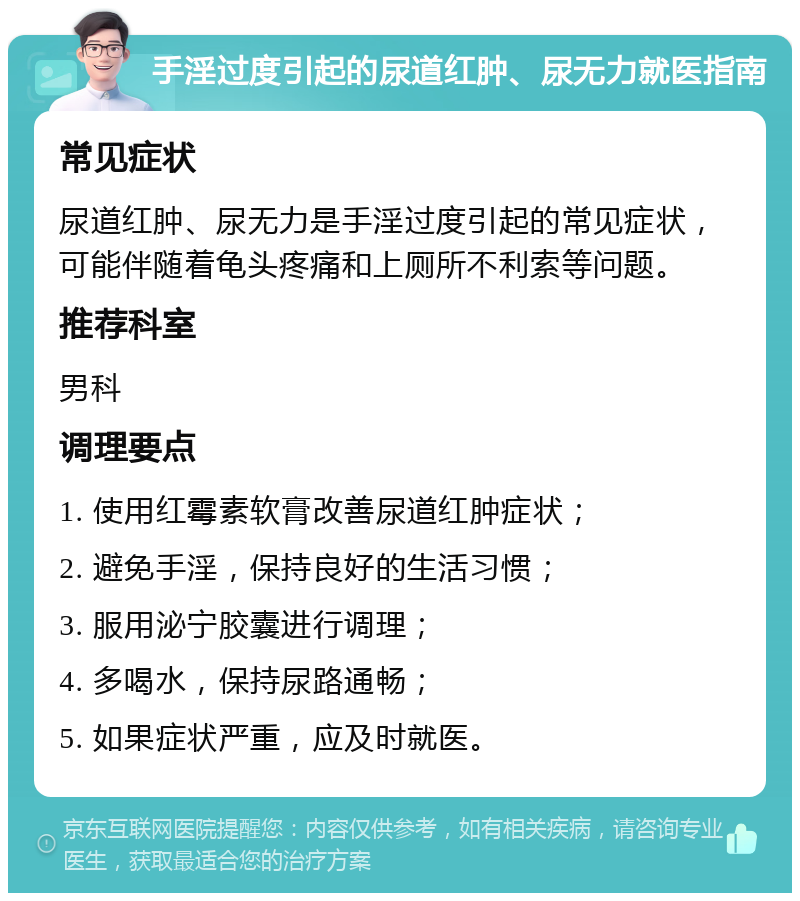 手淫过度引起的尿道红肿、尿无力就医指南 常见症状 尿道红肿、尿无力是手淫过度引起的常见症状，可能伴随着龟头疼痛和上厕所不利索等问题。 推荐科室 男科 调理要点 1. 使用红霉素软膏改善尿道红肿症状； 2. 避免手淫，保持良好的生活习惯； 3. 服用泌宁胶囊进行调理； 4. 多喝水，保持尿路通畅； 5. 如果症状严重，应及时就医。