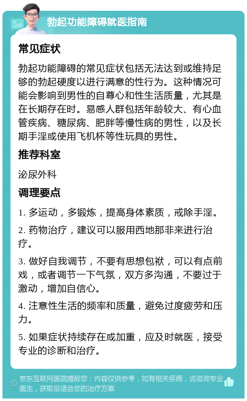 勃起功能障碍就医指南 常见症状 勃起功能障碍的常见症状包括无法达到或维持足够的勃起硬度以进行满意的性行为。这种情况可能会影响到男性的自尊心和性生活质量，尤其是在长期存在时。易感人群包括年龄较大、有心血管疾病、糖尿病、肥胖等慢性病的男性，以及长期手淫或使用飞机杯等性玩具的男性。 推荐科室 泌尿外科 调理要点 1. 多运动，多锻炼，提高身体素质，戒除手淫。 2. 药物治疗，建议可以服用西地那非来进行治疗。 3. 做好自我调节，不要有思想包袱，可以有点前戏，或者调节一下气氛，双方多沟通，不要过于激动，增加自信心。 4. 注意性生活的频率和质量，避免过度疲劳和压力。 5. 如果症状持续存在或加重，应及时就医，接受专业的诊断和治疗。