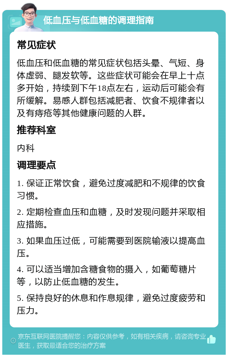 低血压与低血糖的调理指南 常见症状 低血压和低血糖的常见症状包括头晕、气短、身体虚弱、腿发软等。这些症状可能会在早上十点多开始，持续到下午18点左右，运动后可能会有所缓解。易感人群包括减肥者、饮食不规律者以及有痔疮等其他健康问题的人群。 推荐科室 内科 调理要点 1. 保证正常饮食，避免过度减肥和不规律的饮食习惯。 2. 定期检查血压和血糖，及时发现问题并采取相应措施。 3. 如果血压过低，可能需要到医院输液以提高血压。 4. 可以适当增加含糖食物的摄入，如葡萄糖片等，以防止低血糖的发生。 5. 保持良好的休息和作息规律，避免过度疲劳和压力。