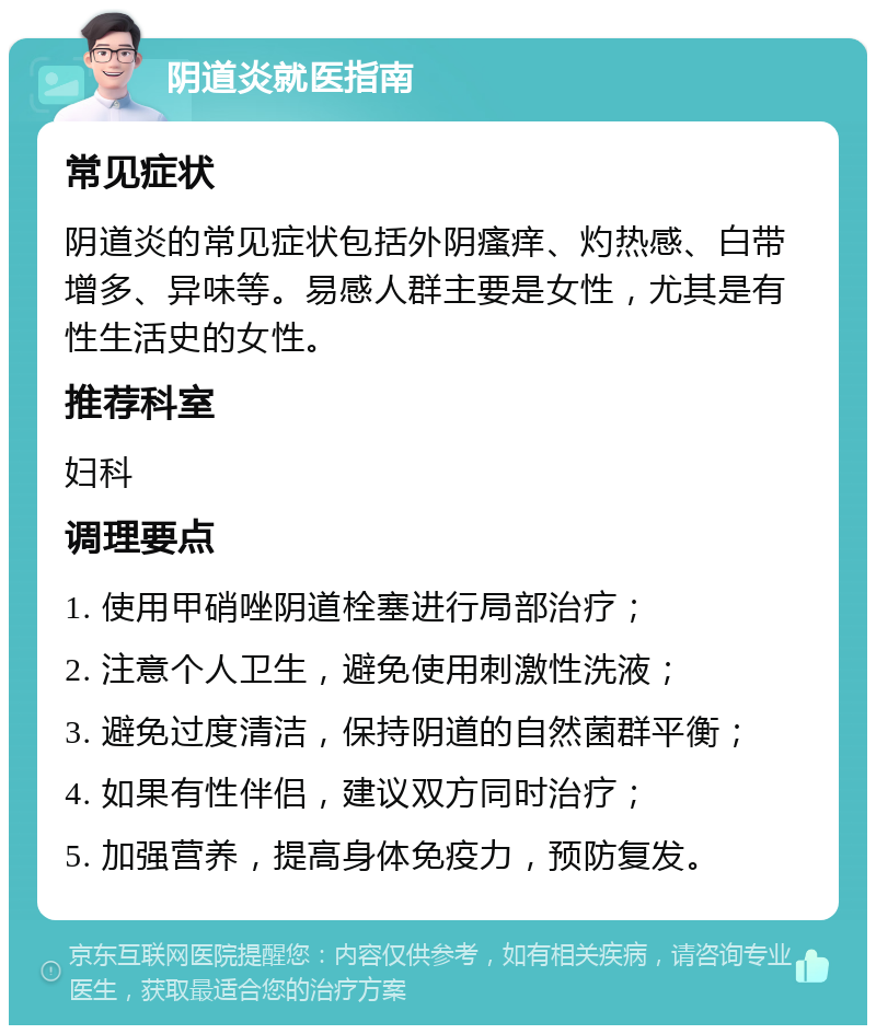 阴道炎就医指南 常见症状 阴道炎的常见症状包括外阴瘙痒、灼热感、白带增多、异味等。易感人群主要是女性，尤其是有性生活史的女性。 推荐科室 妇科 调理要点 1. 使用甲硝唑阴道栓塞进行局部治疗； 2. 注意个人卫生，避免使用刺激性洗液； 3. 避免过度清洁，保持阴道的自然菌群平衡； 4. 如果有性伴侣，建议双方同时治疗； 5. 加强营养，提高身体免疫力，预防复发。