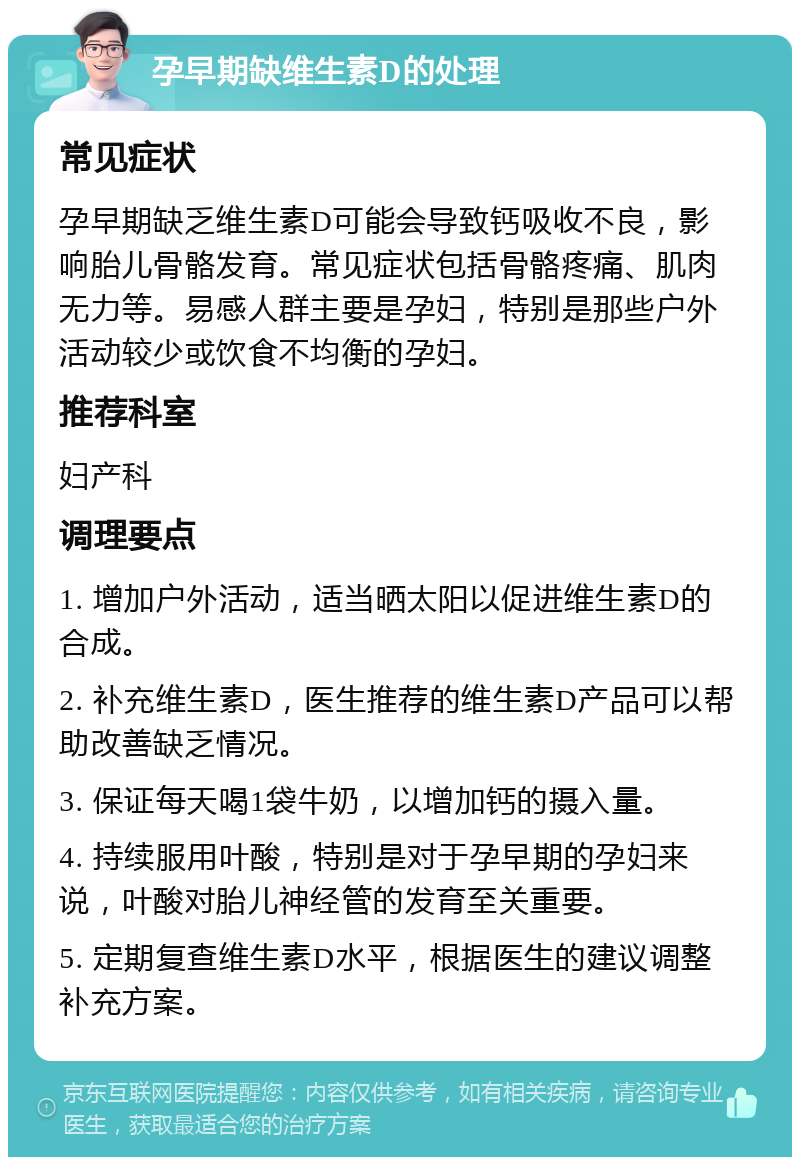 孕早期缺维生素D的处理 常见症状 孕早期缺乏维生素D可能会导致钙吸收不良，影响胎儿骨骼发育。常见症状包括骨骼疼痛、肌肉无力等。易感人群主要是孕妇，特别是那些户外活动较少或饮食不均衡的孕妇。 推荐科室 妇产科 调理要点 1. 增加户外活动，适当晒太阳以促进维生素D的合成。 2. 补充维生素D，医生推荐的维生素D产品可以帮助改善缺乏情况。 3. 保证每天喝1袋牛奶，以增加钙的摄入量。 4. 持续服用叶酸，特别是对于孕早期的孕妇来说，叶酸对胎儿神经管的发育至关重要。 5. 定期复查维生素D水平，根据医生的建议调整补充方案。