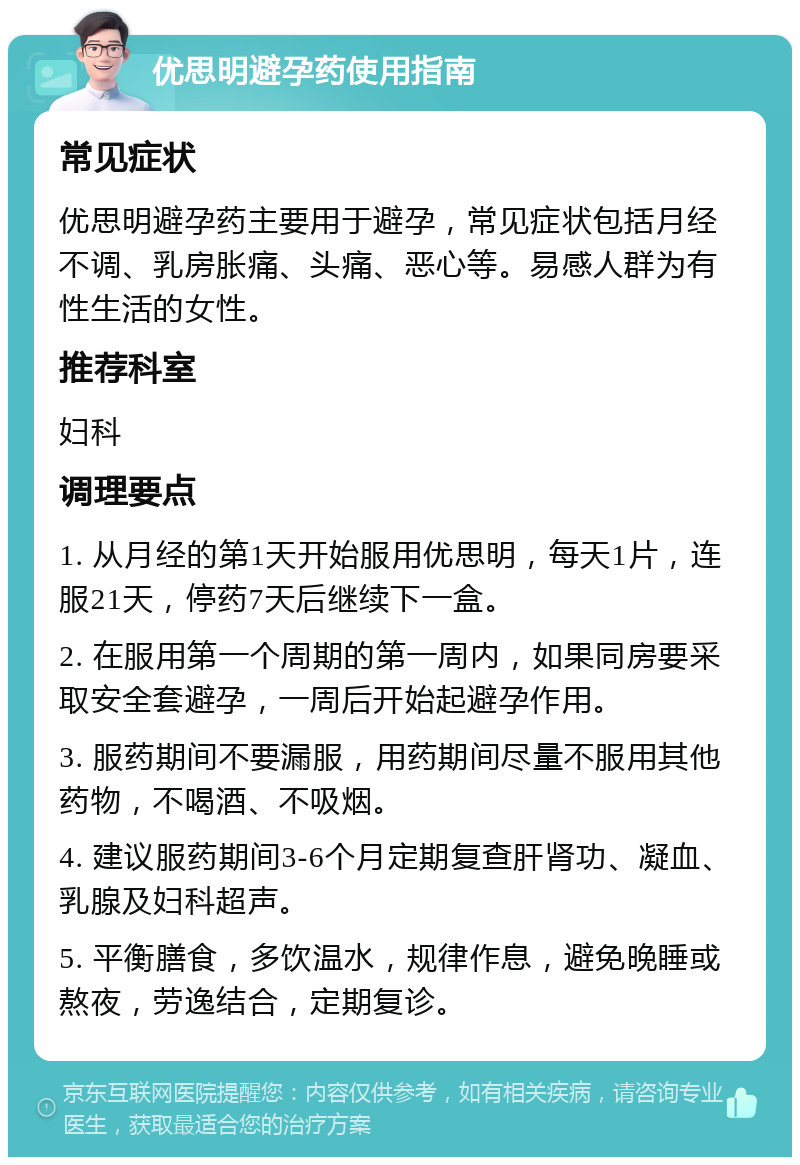 优思明避孕药使用指南 常见症状 优思明避孕药主要用于避孕，常见症状包括月经不调、乳房胀痛、头痛、恶心等。易感人群为有性生活的女性。 推荐科室 妇科 调理要点 1. 从月经的第1天开始服用优思明，每天1片，连服21天，停药7天后继续下一盒。 2. 在服用第一个周期的第一周内，如果同房要采取安全套避孕，一周后开始起避孕作用。 3. 服药期间不要漏服，用药期间尽量不服用其他药物，不喝酒、不吸烟。 4. 建议服药期间3-6个月定期复查肝肾功、凝血、乳腺及妇科超声。 5. 平衡膳食，多饮温水，规律作息，避免晚睡或熬夜，劳逸结合，定期复诊。