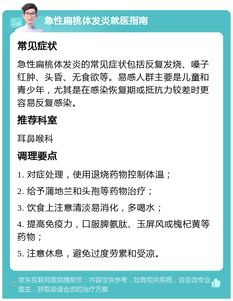 急性扁桃体发炎就医指南 常见症状 急性扁桃体发炎的常见症状包括反复发烧、嗓子红肿、头昏、无食欲等。易感人群主要是儿童和青少年，尤其是在感染恢复期或抵抗力较差时更容易反复感染。 推荐科室 耳鼻喉科 调理要点 1. 对症处理，使用退烧药物控制体温； 2. 给予蒲地兰和头孢等药物治疗； 3. 饮食上注意清淡易消化，多喝水； 4. 提高免疫力，口服脾氨肽、玉屏风或槐杞黄等药物； 5. 注意休息，避免过度劳累和受凉。