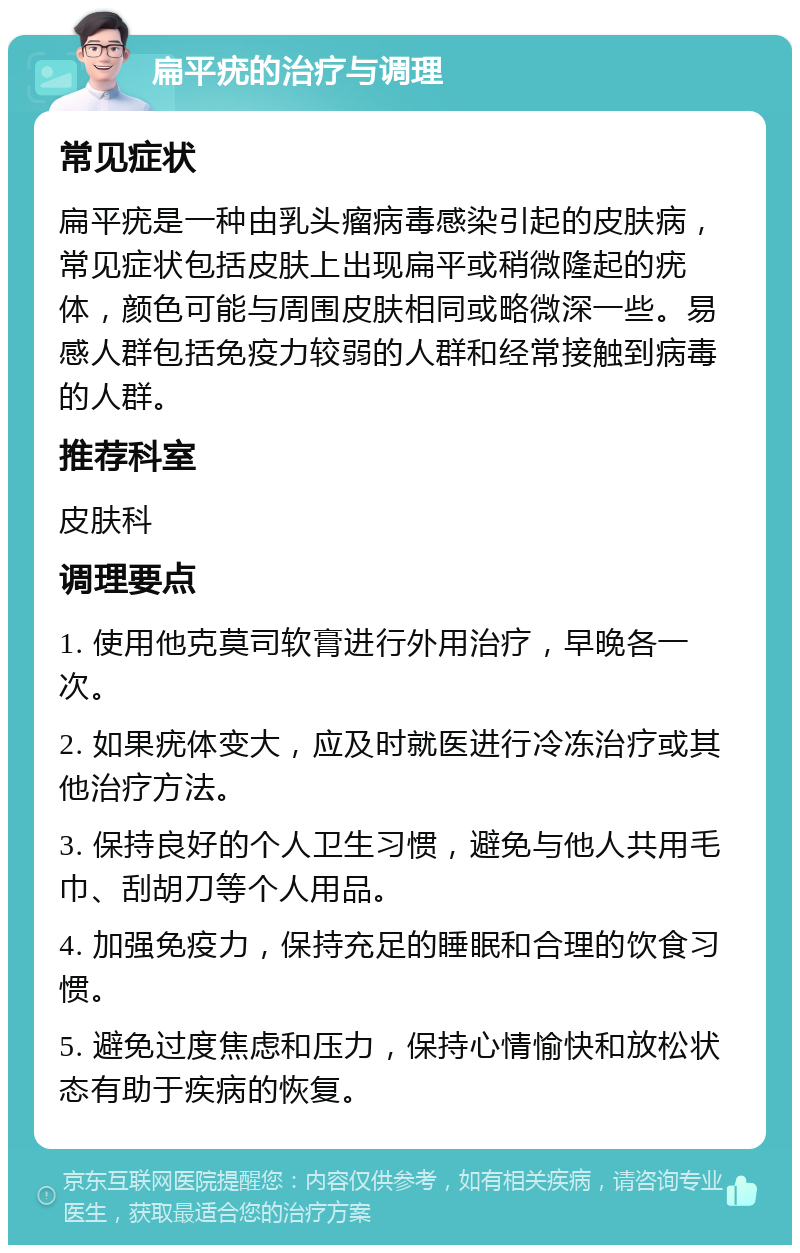 扁平疣的治疗与调理 常见症状 扁平疣是一种由乳头瘤病毒感染引起的皮肤病，常见症状包括皮肤上出现扁平或稍微隆起的疣体，颜色可能与周围皮肤相同或略微深一些。易感人群包括免疫力较弱的人群和经常接触到病毒的人群。 推荐科室 皮肤科 调理要点 1. 使用他克莫司软膏进行外用治疗，早晚各一次。 2. 如果疣体变大，应及时就医进行冷冻治疗或其他治疗方法。 3. 保持良好的个人卫生习惯，避免与他人共用毛巾、刮胡刀等个人用品。 4. 加强免疫力，保持充足的睡眠和合理的饮食习惯。 5. 避免过度焦虑和压力，保持心情愉快和放松状态有助于疾病的恢复。