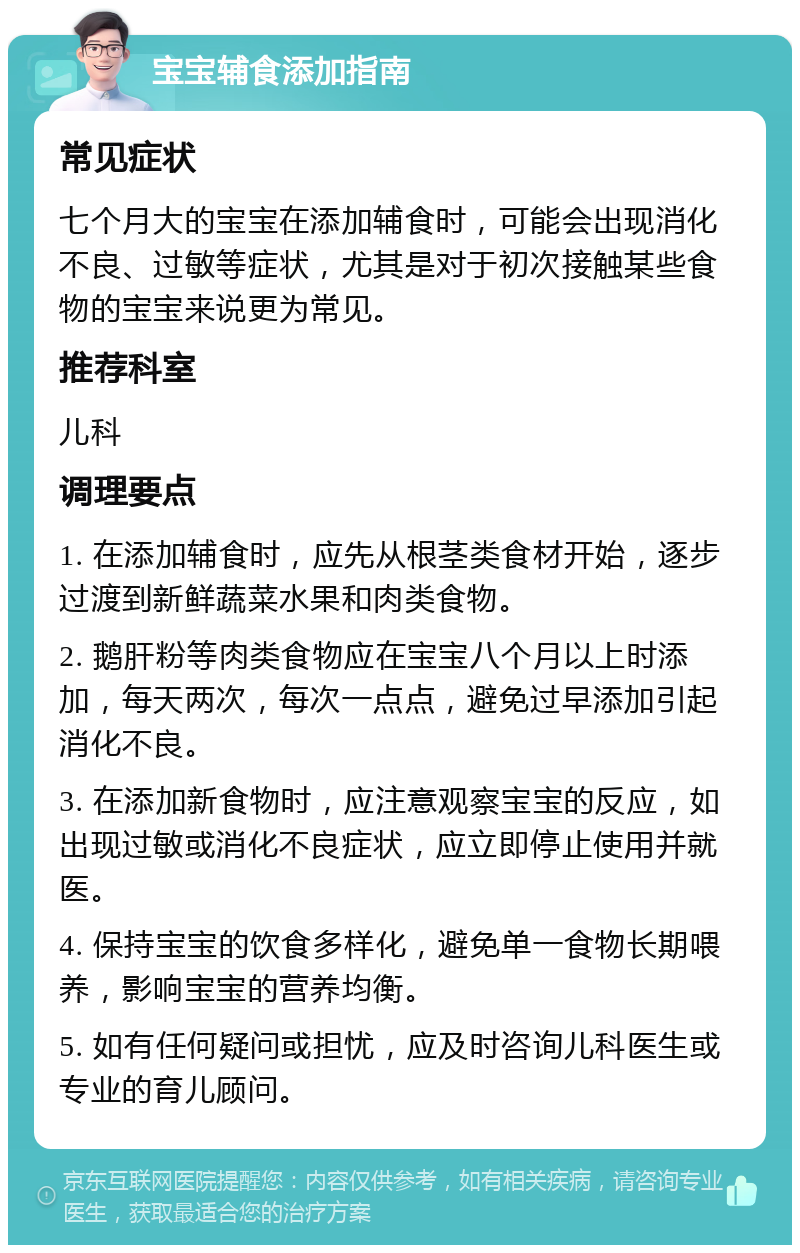 宝宝辅食添加指南 常见症状 七个月大的宝宝在添加辅食时，可能会出现消化不良、过敏等症状，尤其是对于初次接触某些食物的宝宝来说更为常见。 推荐科室 儿科 调理要点 1. 在添加辅食时，应先从根茎类食材开始，逐步过渡到新鲜蔬菜水果和肉类食物。 2. 鹅肝粉等肉类食物应在宝宝八个月以上时添加，每天两次，每次一点点，避免过早添加引起消化不良。 3. 在添加新食物时，应注意观察宝宝的反应，如出现过敏或消化不良症状，应立即停止使用并就医。 4. 保持宝宝的饮食多样化，避免单一食物长期喂养，影响宝宝的营养均衡。 5. 如有任何疑问或担忧，应及时咨询儿科医生或专业的育儿顾问。