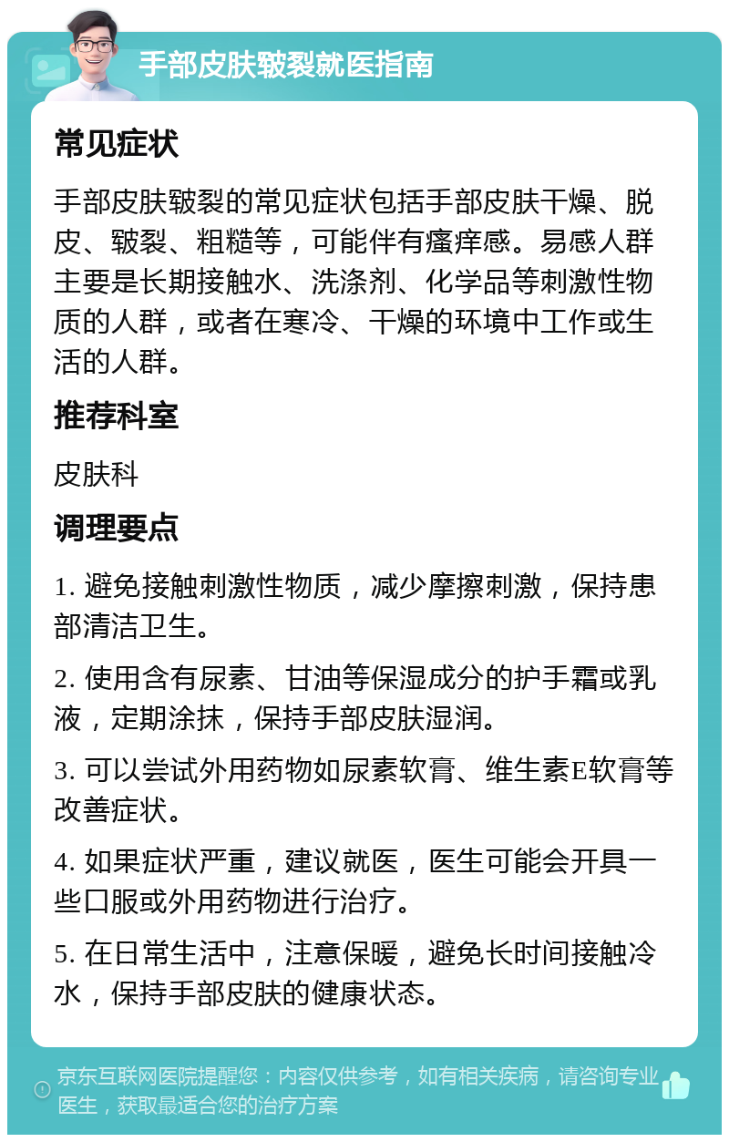 手部皮肤皲裂就医指南 常见症状 手部皮肤皲裂的常见症状包括手部皮肤干燥、脱皮、皲裂、粗糙等，可能伴有瘙痒感。易感人群主要是长期接触水、洗涤剂、化学品等刺激性物质的人群，或者在寒冷、干燥的环境中工作或生活的人群。 推荐科室 皮肤科 调理要点 1. 避免接触刺激性物质，减少摩擦刺激，保持患部清洁卫生。 2. 使用含有尿素、甘油等保湿成分的护手霜或乳液，定期涂抹，保持手部皮肤湿润。 3. 可以尝试外用药物如尿素软膏、维生素E软膏等改善症状。 4. 如果症状严重，建议就医，医生可能会开具一些口服或外用药物进行治疗。 5. 在日常生活中，注意保暖，避免长时间接触冷水，保持手部皮肤的健康状态。