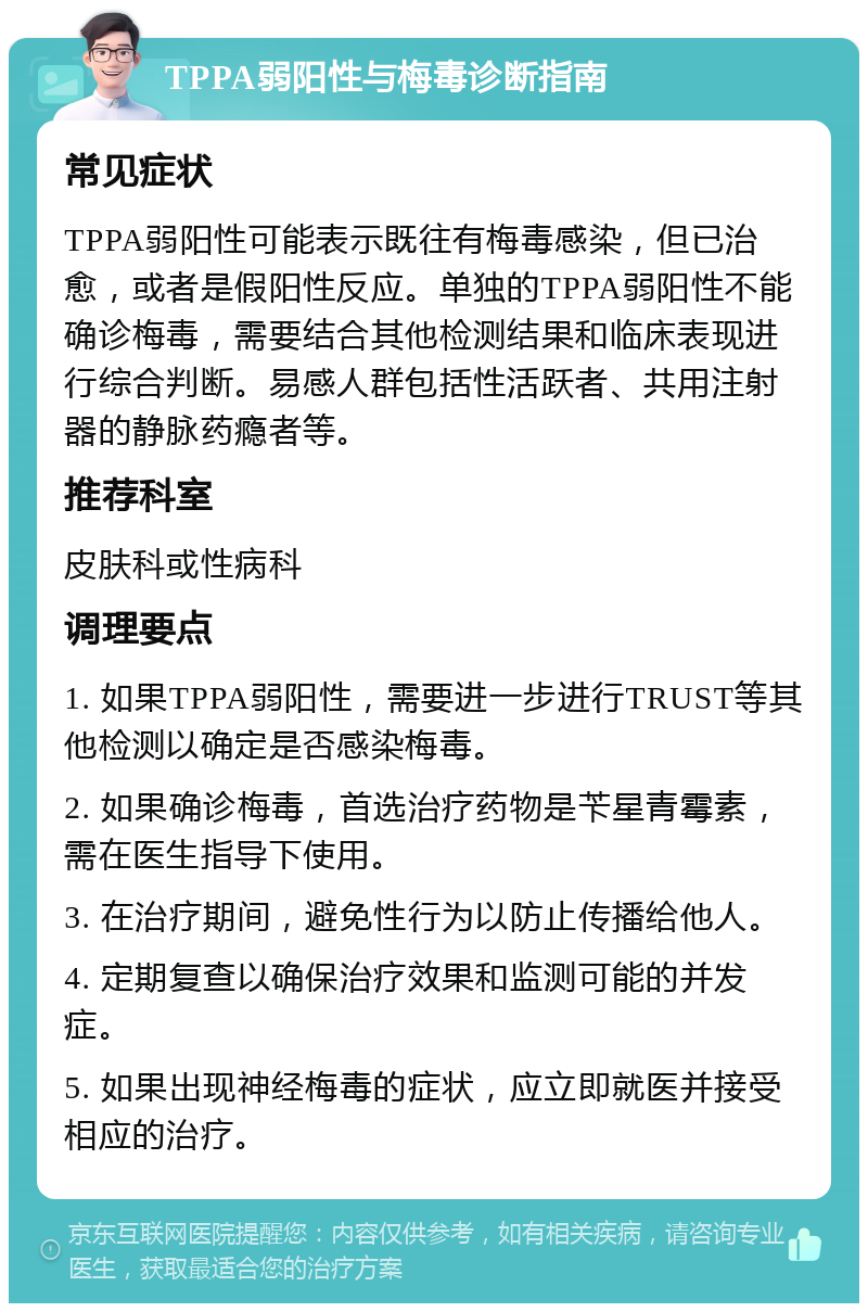 TPPA弱阳性与梅毒诊断指南 常见症状 TPPA弱阳性可能表示既往有梅毒感染，但已治愈，或者是假阳性反应。单独的TPPA弱阳性不能确诊梅毒，需要结合其他检测结果和临床表现进行综合判断。易感人群包括性活跃者、共用注射器的静脉药瘾者等。 推荐科室 皮肤科或性病科 调理要点 1. 如果TPPA弱阳性，需要进一步进行TRUST等其他检测以确定是否感染梅毒。 2. 如果确诊梅毒，首选治疗药物是苄星青霉素，需在医生指导下使用。 3. 在治疗期间，避免性行为以防止传播给他人。 4. 定期复查以确保治疗效果和监测可能的并发症。 5. 如果出现神经梅毒的症状，应立即就医并接受相应的治疗。