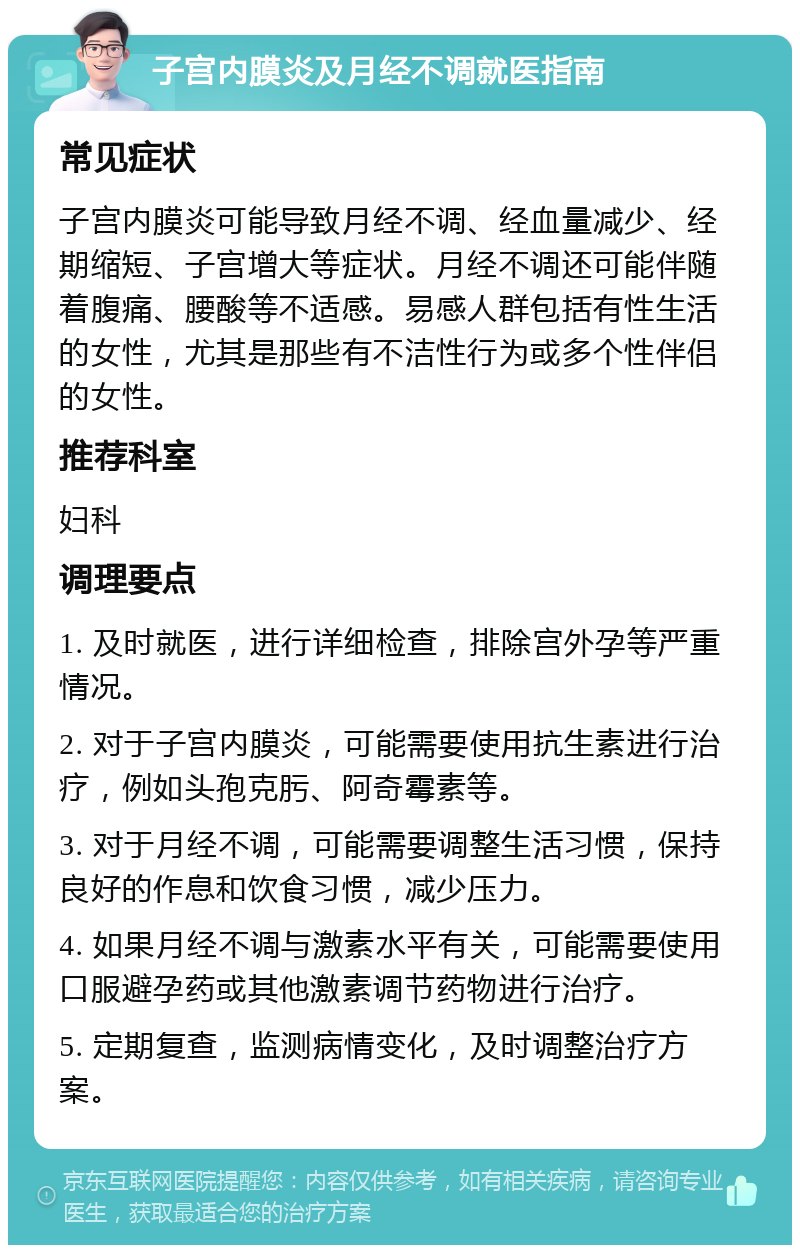 子宫内膜炎及月经不调就医指南 常见症状 子宫内膜炎可能导致月经不调、经血量减少、经期缩短、子宫增大等症状。月经不调还可能伴随着腹痛、腰酸等不适感。易感人群包括有性生活的女性，尤其是那些有不洁性行为或多个性伴侣的女性。 推荐科室 妇科 调理要点 1. 及时就医，进行详细检查，排除宫外孕等严重情况。 2. 对于子宫内膜炎，可能需要使用抗生素进行治疗，例如头孢克肟、阿奇霉素等。 3. 对于月经不调，可能需要调整生活习惯，保持良好的作息和饮食习惯，减少压力。 4. 如果月经不调与激素水平有关，可能需要使用口服避孕药或其他激素调节药物进行治疗。 5. 定期复查，监测病情变化，及时调整治疗方案。