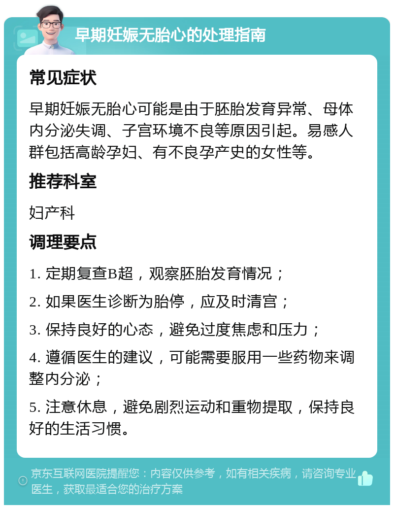 早期妊娠无胎心的处理指南 常见症状 早期妊娠无胎心可能是由于胚胎发育异常、母体内分泌失调、子宫环境不良等原因引起。易感人群包括高龄孕妇、有不良孕产史的女性等。 推荐科室 妇产科 调理要点 1. 定期复查B超，观察胚胎发育情况； 2. 如果医生诊断为胎停，应及时清宫； 3. 保持良好的心态，避免过度焦虑和压力； 4. 遵循医生的建议，可能需要服用一些药物来调整内分泌； 5. 注意休息，避免剧烈运动和重物提取，保持良好的生活习惯。