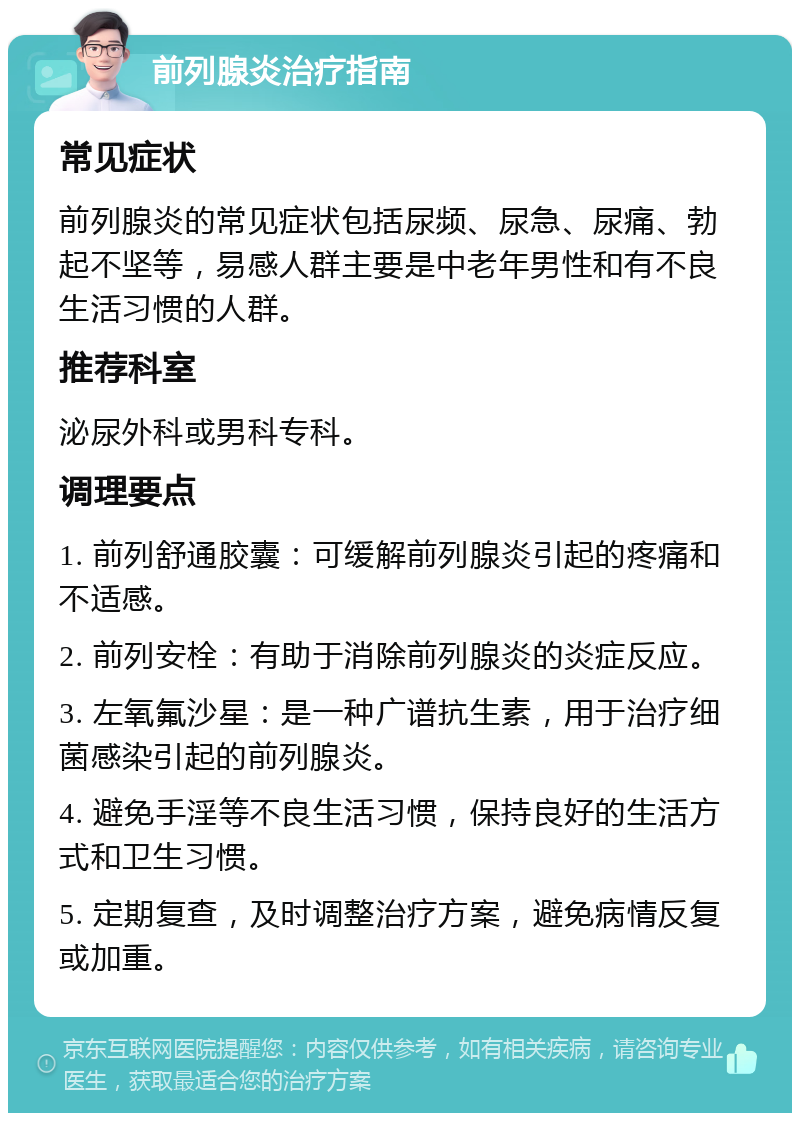 前列腺炎治疗指南 常见症状 前列腺炎的常见症状包括尿频、尿急、尿痛、勃起不坚等，易感人群主要是中老年男性和有不良生活习惯的人群。 推荐科室 泌尿外科或男科专科。 调理要点 1. 前列舒通胶囊：可缓解前列腺炎引起的疼痛和不适感。 2. 前列安栓：有助于消除前列腺炎的炎症反应。 3. 左氧氟沙星：是一种广谱抗生素，用于治疗细菌感染引起的前列腺炎。 4. 避免手淫等不良生活习惯，保持良好的生活方式和卫生习惯。 5. 定期复查，及时调整治疗方案，避免病情反复或加重。