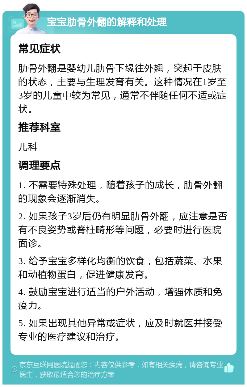 宝宝肋骨外翻的解释和处理 常见症状 肋骨外翻是婴幼儿肋骨下缘往外翘，突起于皮肤的状态，主要与生理发育有关。这种情况在1岁至3岁的儿童中较为常见，通常不伴随任何不适或症状。 推荐科室 儿科 调理要点 1. 不需要特殊处理，随着孩子的成长，肋骨外翻的现象会逐渐消失。 2. 如果孩子3岁后仍有明显肋骨外翻，应注意是否有不良姿势或脊柱畸形等问题，必要时进行医院面诊。 3. 给予宝宝多样化均衡的饮食，包括蔬菜、水果和动植物蛋白，促进健康发育。 4. 鼓励宝宝进行适当的户外活动，增强体质和免疫力。 5. 如果出现其他异常或症状，应及时就医并接受专业的医疗建议和治疗。