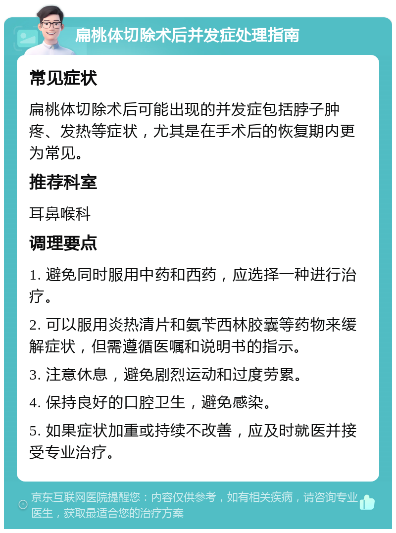 扁桃体切除术后并发症处理指南 常见症状 扁桃体切除术后可能出现的并发症包括脖子肿疼、发热等症状，尤其是在手术后的恢复期内更为常见。 推荐科室 耳鼻喉科 调理要点 1. 避免同时服用中药和西药，应选择一种进行治疗。 2. 可以服用炎热清片和氨苄西林胶囊等药物来缓解症状，但需遵循医嘱和说明书的指示。 3. 注意休息，避免剧烈运动和过度劳累。 4. 保持良好的口腔卫生，避免感染。 5. 如果症状加重或持续不改善，应及时就医并接受专业治疗。