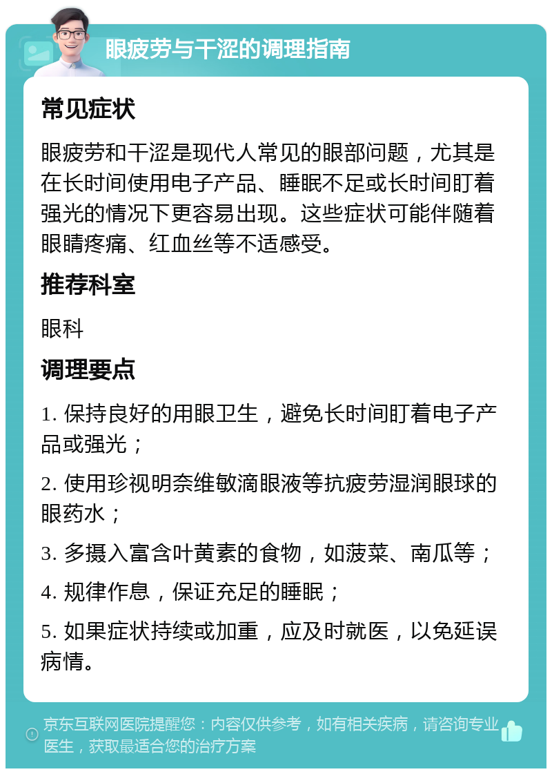 眼疲劳与干涩的调理指南 常见症状 眼疲劳和干涩是现代人常见的眼部问题，尤其是在长时间使用电子产品、睡眠不足或长时间盯着强光的情况下更容易出现。这些症状可能伴随着眼睛疼痛、红血丝等不适感受。 推荐科室 眼科 调理要点 1. 保持良好的用眼卫生，避免长时间盯着电子产品或强光； 2. 使用珍视明奈维敏滴眼液等抗疲劳湿润眼球的眼药水； 3. 多摄入富含叶黄素的食物，如菠菜、南瓜等； 4. 规律作息，保证充足的睡眠； 5. 如果症状持续或加重，应及时就医，以免延误病情。