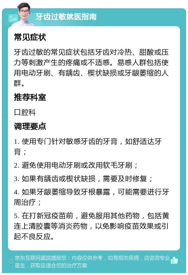 牙齿过敏就医指南 常见症状 牙齿过敏的常见症状包括牙齿对冷热、甜酸或压力等刺激产生的疼痛或不适感。易感人群包括使用电动牙刷、有龋齿、楔状缺损或牙龈萎缩的人群。 推荐科室 口腔科 调理要点 1. 使用专门针对敏感牙齿的牙膏，如舒适达牙膏； 2. 避免使用电动牙刷或改用软毛牙刷； 3. 如果有龋齿或楔状缺损，需要及时修复； 4. 如果牙龈萎缩导致牙根暴露，可能需要进行牙周治疗； 5. 在打新冠疫苗前，避免服用其他药物，包括黄连上清胶囊等消炎药物，以免影响疫苗效果或引起不良反应。