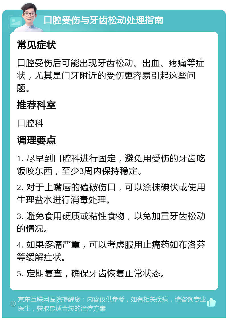 口腔受伤与牙齿松动处理指南 常见症状 口腔受伤后可能出现牙齿松动、出血、疼痛等症状，尤其是门牙附近的受伤更容易引起这些问题。 推荐科室 口腔科 调理要点 1. 尽早到口腔科进行固定，避免用受伤的牙齿吃饭咬东西，至少3周内保持稳定。 2. 对于上嘴唇的磕破伤口，可以涂抹碘伏或使用生理盐水进行消毒处理。 3. 避免食用硬质或粘性食物，以免加重牙齿松动的情况。 4. 如果疼痛严重，可以考虑服用止痛药如布洛芬等缓解症状。 5. 定期复查，确保牙齿恢复正常状态。