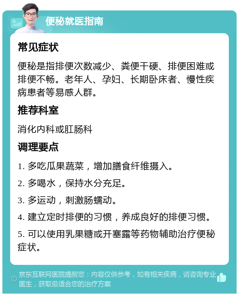 便秘就医指南 常见症状 便秘是指排便次数减少、粪便干硬、排便困难或排便不畅。老年人、孕妇、长期卧床者、慢性疾病患者等易感人群。 推荐科室 消化内科或肛肠科 调理要点 1. 多吃瓜果蔬菜，增加膳食纤维摄入。 2. 多喝水，保持水分充足。 3. 多运动，刺激肠蠕动。 4. 建立定时排便的习惯，养成良好的排便习惯。 5. 可以使用乳果糖或开塞露等药物辅助治疗便秘症状。