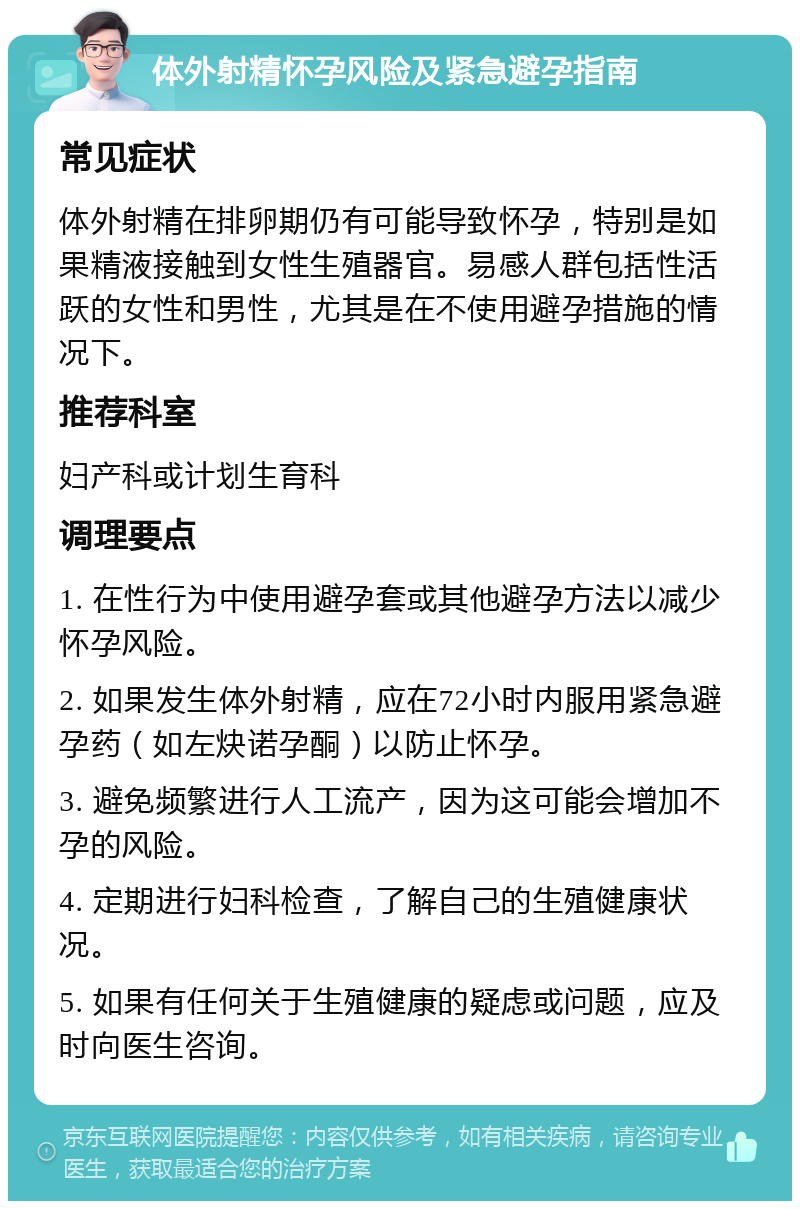 体外射精怀孕风险及紧急避孕指南 常见症状 体外射精在排卵期仍有可能导致怀孕，特别是如果精液接触到女性生殖器官。易感人群包括性活跃的女性和男性，尤其是在不使用避孕措施的情况下。 推荐科室 妇产科或计划生育科 调理要点 1. 在性行为中使用避孕套或其他避孕方法以减少怀孕风险。 2. 如果发生体外射精，应在72小时内服用紧急避孕药（如左炔诺孕酮）以防止怀孕。 3. 避免频繁进行人工流产，因为这可能会增加不孕的风险。 4. 定期进行妇科检查，了解自己的生殖健康状况。 5. 如果有任何关于生殖健康的疑虑或问题，应及时向医生咨询。