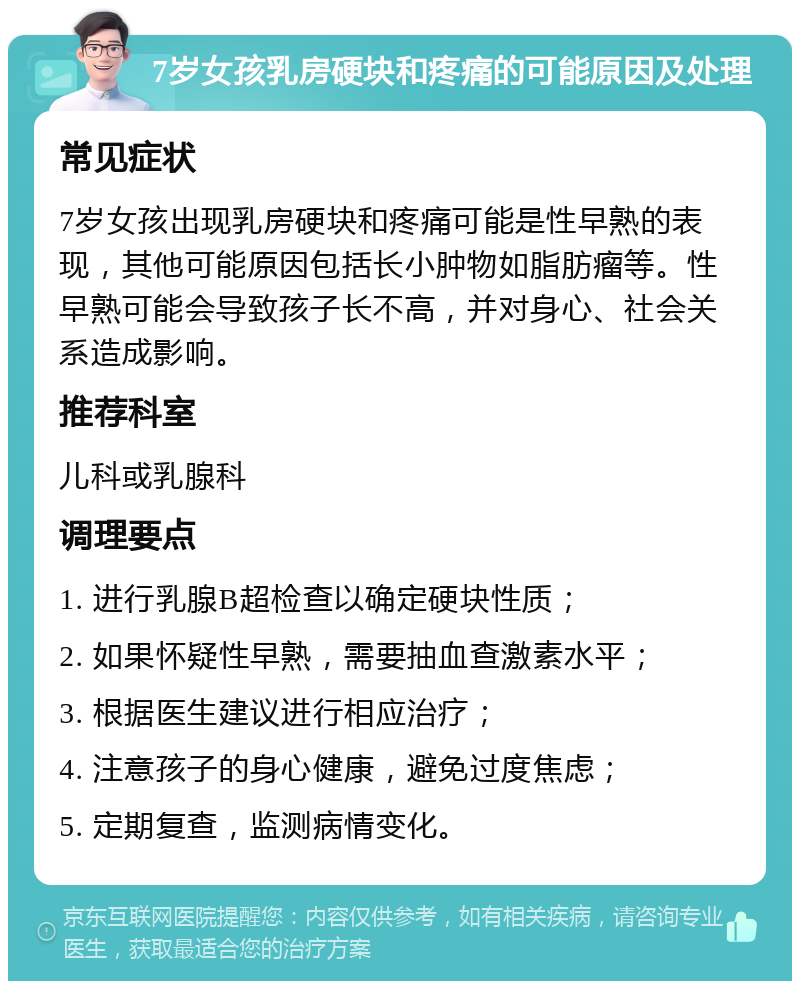 7岁女孩乳房硬块和疼痛的可能原因及处理 常见症状 7岁女孩出现乳房硬块和疼痛可能是性早熟的表现，其他可能原因包括长小肿物如脂肪瘤等。性早熟可能会导致孩子长不高，并对身心、社会关系造成影响。 推荐科室 儿科或乳腺科 调理要点 1. 进行乳腺B超检查以确定硬块性质； 2. 如果怀疑性早熟，需要抽血查激素水平； 3. 根据医生建议进行相应治疗； 4. 注意孩子的身心健康，避免过度焦虑； 5. 定期复查，监测病情变化。