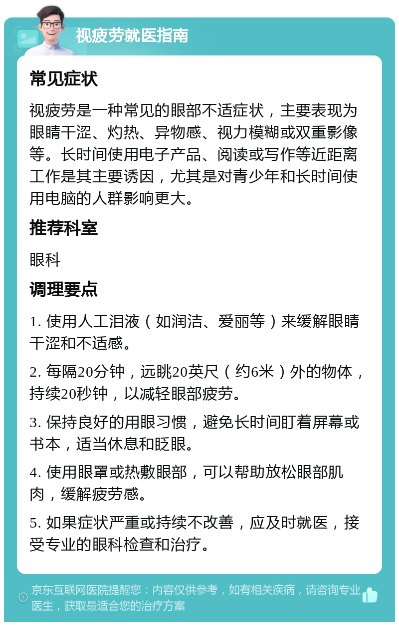 视疲劳就医指南 常见症状 视疲劳是一种常见的眼部不适症状，主要表现为眼睛干涩、灼热、异物感、视力模糊或双重影像等。长时间使用电子产品、阅读或写作等近距离工作是其主要诱因，尤其是对青少年和长时间使用电脑的人群影响更大。 推荐科室 眼科 调理要点 1. 使用人工泪液（如润洁、爱丽等）来缓解眼睛干涩和不适感。 2. 每隔20分钟，远眺20英尺（约6米）外的物体，持续20秒钟，以减轻眼部疲劳。 3. 保持良好的用眼习惯，避免长时间盯着屏幕或书本，适当休息和眨眼。 4. 使用眼罩或热敷眼部，可以帮助放松眼部肌肉，缓解疲劳感。 5. 如果症状严重或持续不改善，应及时就医，接受专业的眼科检查和治疗。