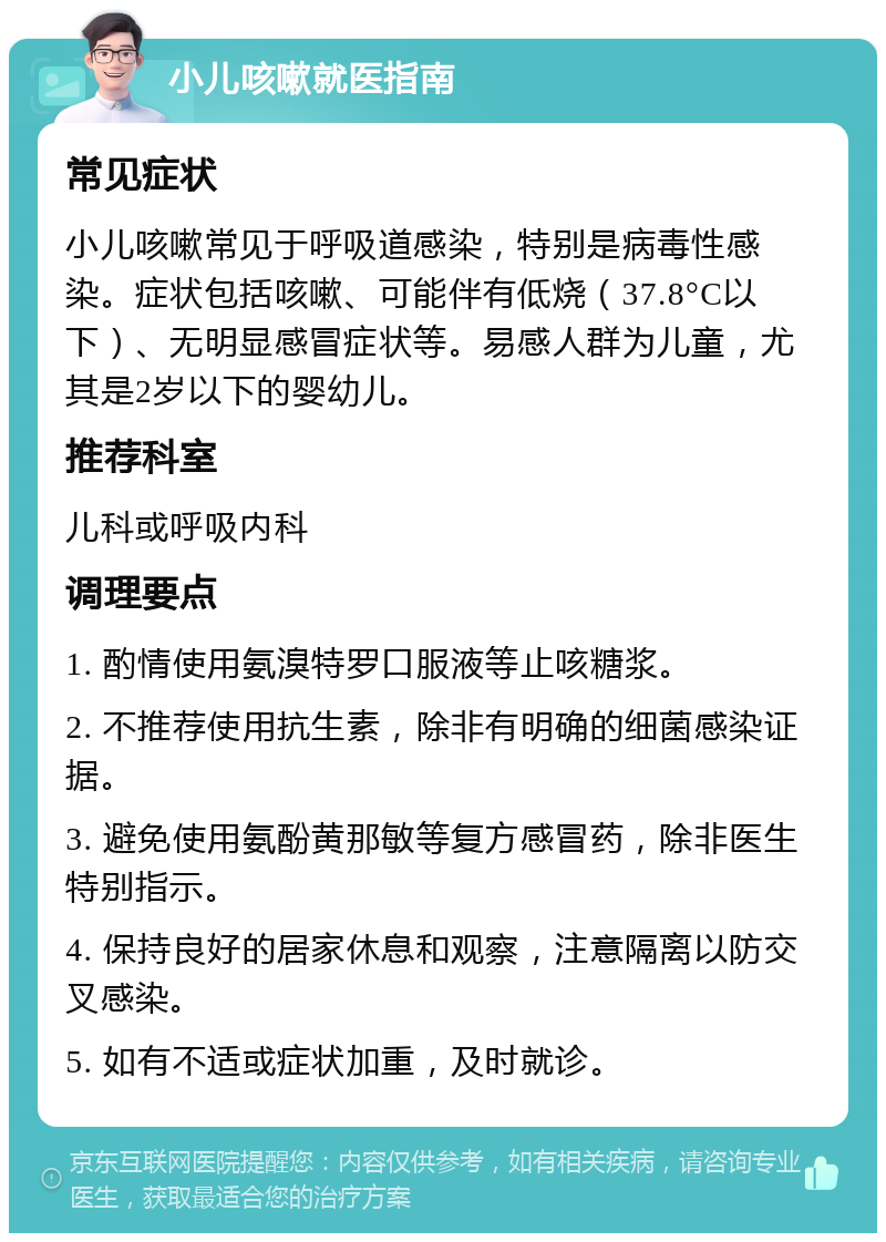 小儿咳嗽就医指南 常见症状 小儿咳嗽常见于呼吸道感染，特别是病毒性感染。症状包括咳嗽、可能伴有低烧（37.8°C以下）、无明显感冒症状等。易感人群为儿童，尤其是2岁以下的婴幼儿。 推荐科室 儿科或呼吸内科 调理要点 1. 酌情使用氨溴特罗口服液等止咳糖浆。 2. 不推荐使用抗生素，除非有明确的细菌感染证据。 3. 避免使用氨酚黄那敏等复方感冒药，除非医生特别指示。 4. 保持良好的居家休息和观察，注意隔离以防交叉感染。 5. 如有不适或症状加重，及时就诊。