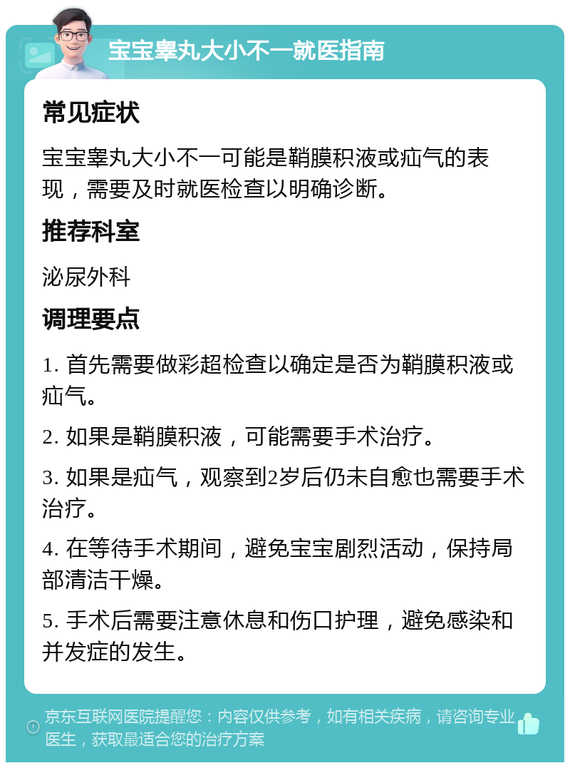 宝宝睾丸大小不一就医指南 常见症状 宝宝睾丸大小不一可能是鞘膜积液或疝气的表现，需要及时就医检查以明确诊断。 推荐科室 泌尿外科 调理要点 1. 首先需要做彩超检查以确定是否为鞘膜积液或疝气。 2. 如果是鞘膜积液，可能需要手术治疗。 3. 如果是疝气，观察到2岁后仍未自愈也需要手术治疗。 4. 在等待手术期间，避免宝宝剧烈活动，保持局部清洁干燥。 5. 手术后需要注意休息和伤口护理，避免感染和并发症的发生。