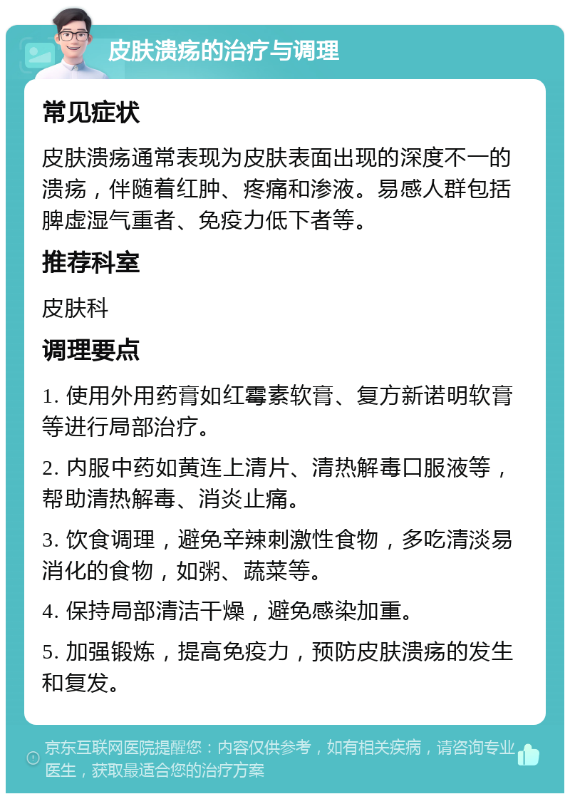 皮肤溃疡的治疗与调理 常见症状 皮肤溃疡通常表现为皮肤表面出现的深度不一的溃疡，伴随着红肿、疼痛和渗液。易感人群包括脾虚湿气重者、免疫力低下者等。 推荐科室 皮肤科 调理要点 1. 使用外用药膏如红霉素软膏、复方新诺明软膏等进行局部治疗。 2. 内服中药如黄连上清片、清热解毒口服液等，帮助清热解毒、消炎止痛。 3. 饮食调理，避免辛辣刺激性食物，多吃清淡易消化的食物，如粥、蔬菜等。 4. 保持局部清洁干燥，避免感染加重。 5. 加强锻炼，提高免疫力，预防皮肤溃疡的发生和复发。