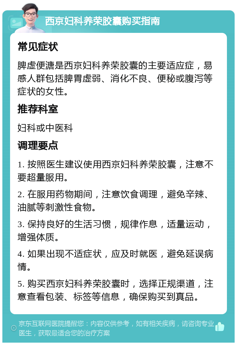 西京妇科养荣胶囊购买指南 常见症状 脾虚便溏是西京妇科养荣胶囊的主要适应症，易感人群包括脾胃虚弱、消化不良、便秘或腹泻等症状的女性。 推荐科室 妇科或中医科 调理要点 1. 按照医生建议使用西京妇科养荣胶囊，注意不要超量服用。 2. 在服用药物期间，注意饮食调理，避免辛辣、油腻等刺激性食物。 3. 保持良好的生活习惯，规律作息，适量运动，增强体质。 4. 如果出现不适症状，应及时就医，避免延误病情。 5. 购买西京妇科养荣胶囊时，选择正规渠道，注意查看包装、标签等信息，确保购买到真品。