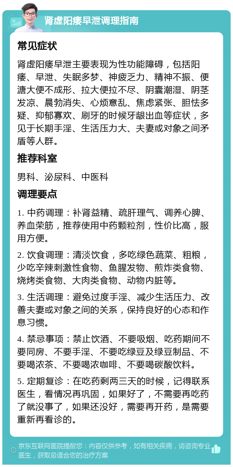 肾虚阳痿早泄调理指南 常见症状 肾虚阳痿早泄主要表现为性功能障碍，包括阳痿、早泄、失眠多梦、神疲乏力、精神不振、便溏大便不成形、拉大便拉不尽、阴囊潮湿、阴茎发凉、晨勃消失、心烦意乱、焦虑紧张、胆怯多疑、抑郁寡欢、刷牙的时候牙龈出血等症状，多见于长期手淫、生活压力大、夫妻或对象之间矛盾等人群。 推荐科室 男科、泌尿科、中医科 调理要点 1. 中药调理：补肾益精、疏肝理气、调养心脾、养血荣筋，推荐使用中药颗粒剂，性价比高，服用方便。 2. 饮食调理：清淡饮食，多吃绿色蔬菜、粗粮，少吃辛辣刺激性食物、鱼腥发物、煎炸类食物、烧烤类食物、大肉类食物、动物内脏等。 3. 生活调理：避免过度手淫、减少生活压力、改善夫妻或对象之间的关系，保持良好的心态和作息习惯。 4. 禁忌事项：禁止饮酒、不要吸烟、吃药期间不要同房、不要手淫、不要吃绿豆及绿豆制品、不要喝浓茶、不要喝浓咖啡、不要喝碳酸饮料。 5. 定期复诊：在吃药剩两三天的时候，记得联系医生，看情况再巩固，如果好了，不需要再吃药了就没事了，如果还没好，需要再开药，是需要重新再看诊的。