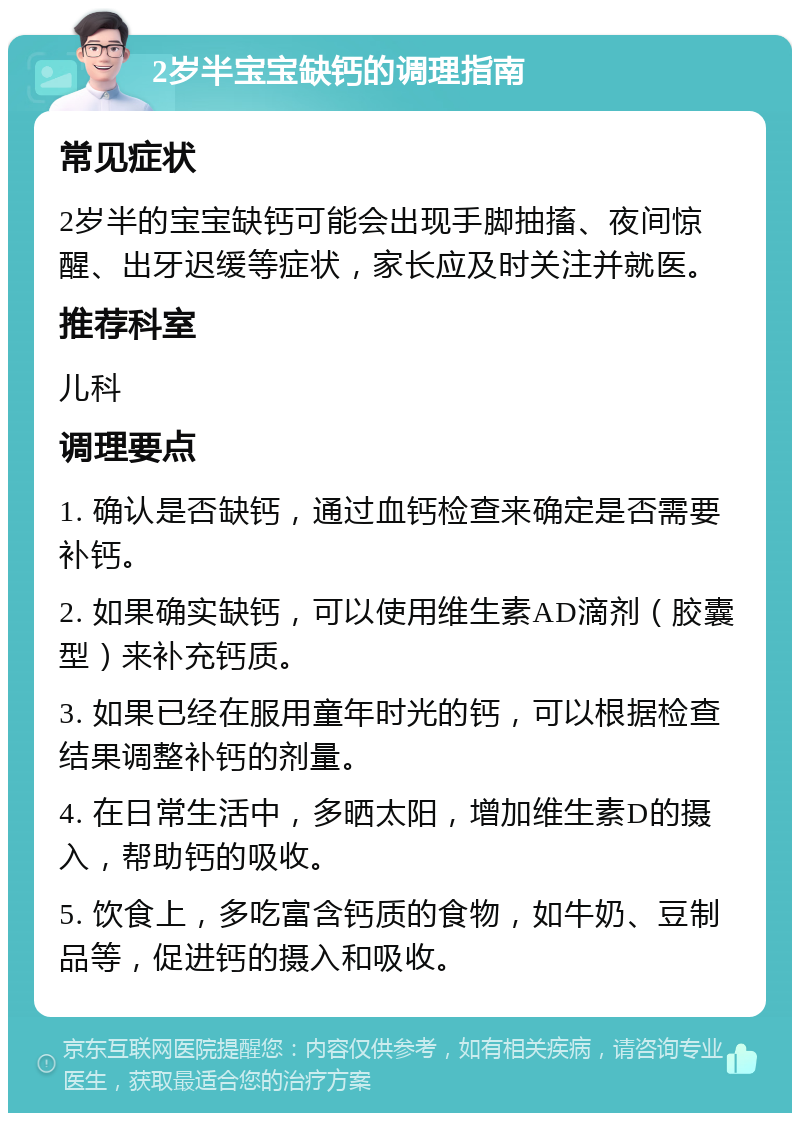 2岁半宝宝缺钙的调理指南 常见症状 2岁半的宝宝缺钙可能会出现手脚抽搐、夜间惊醒、出牙迟缓等症状，家长应及时关注并就医。 推荐科室 儿科 调理要点 1. 确认是否缺钙，通过血钙检查来确定是否需要补钙。 2. 如果确实缺钙，可以使用维生素AD滴剂（胶囊型）来补充钙质。 3. 如果已经在服用童年时光的钙，可以根据检查结果调整补钙的剂量。 4. 在日常生活中，多晒太阳，增加维生素D的摄入，帮助钙的吸收。 5. 饮食上，多吃富含钙质的食物，如牛奶、豆制品等，促进钙的摄入和吸收。