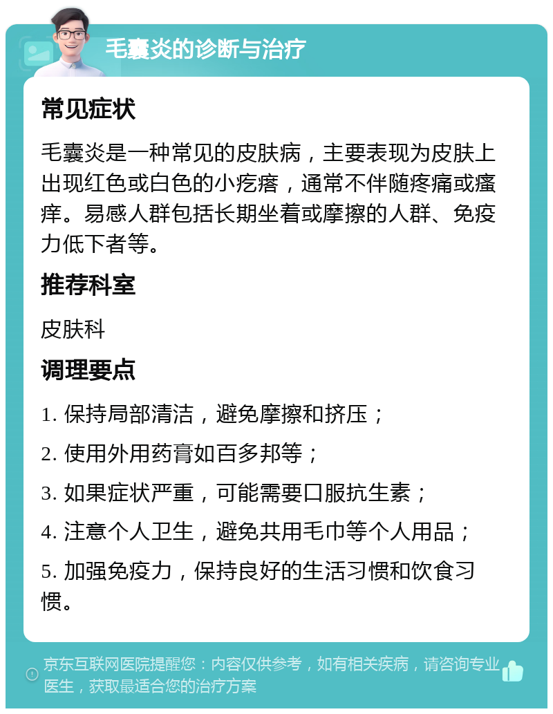 毛囊炎的诊断与治疗 常见症状 毛囊炎是一种常见的皮肤病，主要表现为皮肤上出现红色或白色的小疙瘩，通常不伴随疼痛或瘙痒。易感人群包括长期坐着或摩擦的人群、免疫力低下者等。 推荐科室 皮肤科 调理要点 1. 保持局部清洁，避免摩擦和挤压； 2. 使用外用药膏如百多邦等； 3. 如果症状严重，可能需要口服抗生素； 4. 注意个人卫生，避免共用毛巾等个人用品； 5. 加强免疫力，保持良好的生活习惯和饮食习惯。