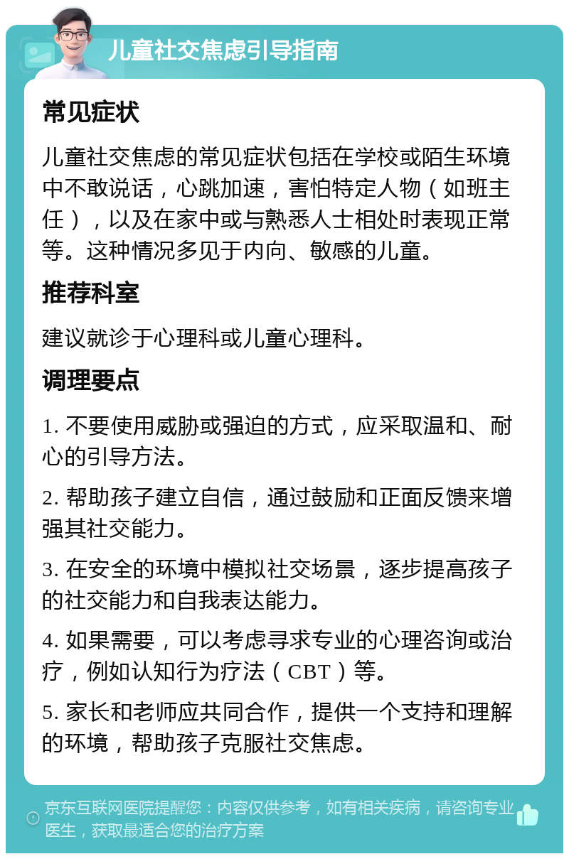 儿童社交焦虑引导指南 常见症状 儿童社交焦虑的常见症状包括在学校或陌生环境中不敢说话，心跳加速，害怕特定人物（如班主任），以及在家中或与熟悉人士相处时表现正常等。这种情况多见于内向、敏感的儿童。 推荐科室 建议就诊于心理科或儿童心理科。 调理要点 1. 不要使用威胁或强迫的方式，应采取温和、耐心的引导方法。 2. 帮助孩子建立自信，通过鼓励和正面反馈来增强其社交能力。 3. 在安全的环境中模拟社交场景，逐步提高孩子的社交能力和自我表达能力。 4. 如果需要，可以考虑寻求专业的心理咨询或治疗，例如认知行为疗法（CBT）等。 5. 家长和老师应共同合作，提供一个支持和理解的环境，帮助孩子克服社交焦虑。