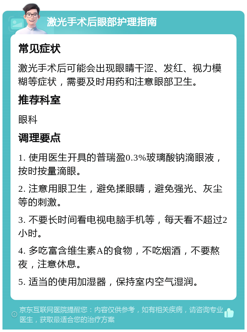 激光手术后眼部护理指南 常见症状 激光手术后可能会出现眼睛干涩、发红、视力模糊等症状，需要及时用药和注意眼部卫生。 推荐科室 眼科 调理要点 1. 使用医生开具的普瑞盈0.3%玻璃酸钠滴眼液，按时按量滴眼。 2. 注意用眼卫生，避免揉眼睛，避免强光、灰尘等的刺激。 3. 不要长时间看电视电脑手机等，每天看不超过2小时。 4. 多吃富含维生素A的食物，不吃烟酒，不要熬夜，注意休息。 5. 适当的使用加湿器，保持室内空气湿润。