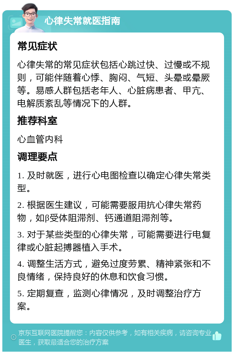 心律失常就医指南 常见症状 心律失常的常见症状包括心跳过快、过慢或不规则，可能伴随着心悸、胸闷、气短、头晕或晕厥等。易感人群包括老年人、心脏病患者、甲亢、电解质紊乱等情况下的人群。 推荐科室 心血管内科 调理要点 1. 及时就医，进行心电图检查以确定心律失常类型。 2. 根据医生建议，可能需要服用抗心律失常药物，如β受体阻滞剂、钙通道阻滞剂等。 3. 对于某些类型的心律失常，可能需要进行电复律或心脏起搏器植入手术。 4. 调整生活方式，避免过度劳累、精神紧张和不良情绪，保持良好的休息和饮食习惯。 5. 定期复查，监测心律情况，及时调整治疗方案。