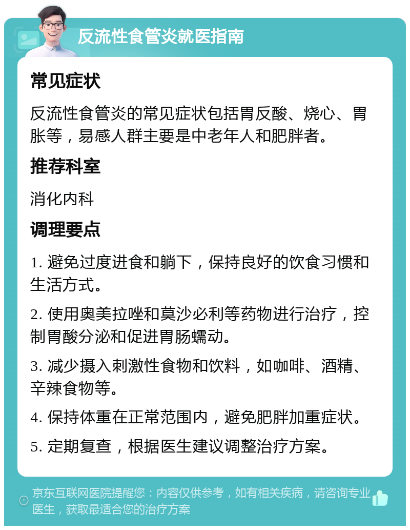 反流性食管炎就医指南 常见症状 反流性食管炎的常见症状包括胃反酸、烧心、胃胀等，易感人群主要是中老年人和肥胖者。 推荐科室 消化内科 调理要点 1. 避免过度进食和躺下，保持良好的饮食习惯和生活方式。 2. 使用奥美拉唑和莫沙必利等药物进行治疗，控制胃酸分泌和促进胃肠蠕动。 3. 减少摄入刺激性食物和饮料，如咖啡、酒精、辛辣食物等。 4. 保持体重在正常范围内，避免肥胖加重症状。 5. 定期复查，根据医生建议调整治疗方案。