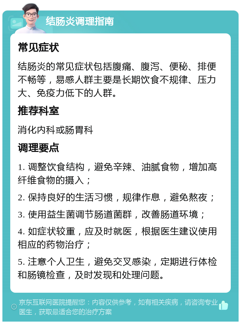 结肠炎调理指南 常见症状 结肠炎的常见症状包括腹痛、腹泻、便秘、排便不畅等，易感人群主要是长期饮食不规律、压力大、免疫力低下的人群。 推荐科室 消化内科或肠胃科 调理要点 1. 调整饮食结构，避免辛辣、油腻食物，增加高纤维食物的摄入； 2. 保持良好的生活习惯，规律作息，避免熬夜； 3. 使用益生菌调节肠道菌群，改善肠道环境； 4. 如症状较重，应及时就医，根据医生建议使用相应的药物治疗； 5. 注意个人卫生，避免交叉感染，定期进行体检和肠镜检查，及时发现和处理问题。