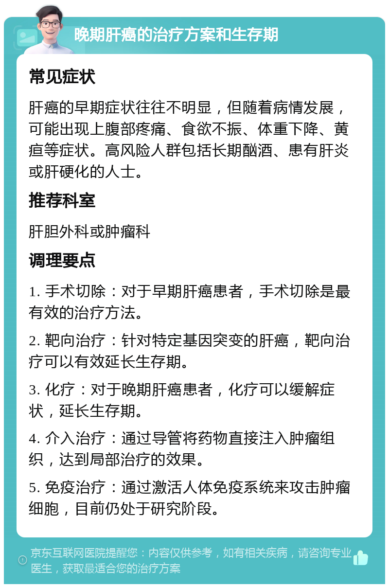 晚期肝癌的治疗方案和生存期 常见症状 肝癌的早期症状往往不明显，但随着病情发展，可能出现上腹部疼痛、食欲不振、体重下降、黄疸等症状。高风险人群包括长期酗酒、患有肝炎或肝硬化的人士。 推荐科室 肝胆外科或肿瘤科 调理要点 1. 手术切除：对于早期肝癌患者，手术切除是最有效的治疗方法。 2. 靶向治疗：针对特定基因突变的肝癌，靶向治疗可以有效延长生存期。 3. 化疗：对于晚期肝癌患者，化疗可以缓解症状，延长生存期。 4. 介入治疗：通过导管将药物直接注入肿瘤组织，达到局部治疗的效果。 5. 免疫治疗：通过激活人体免疫系统来攻击肿瘤细胞，目前仍处于研究阶段。