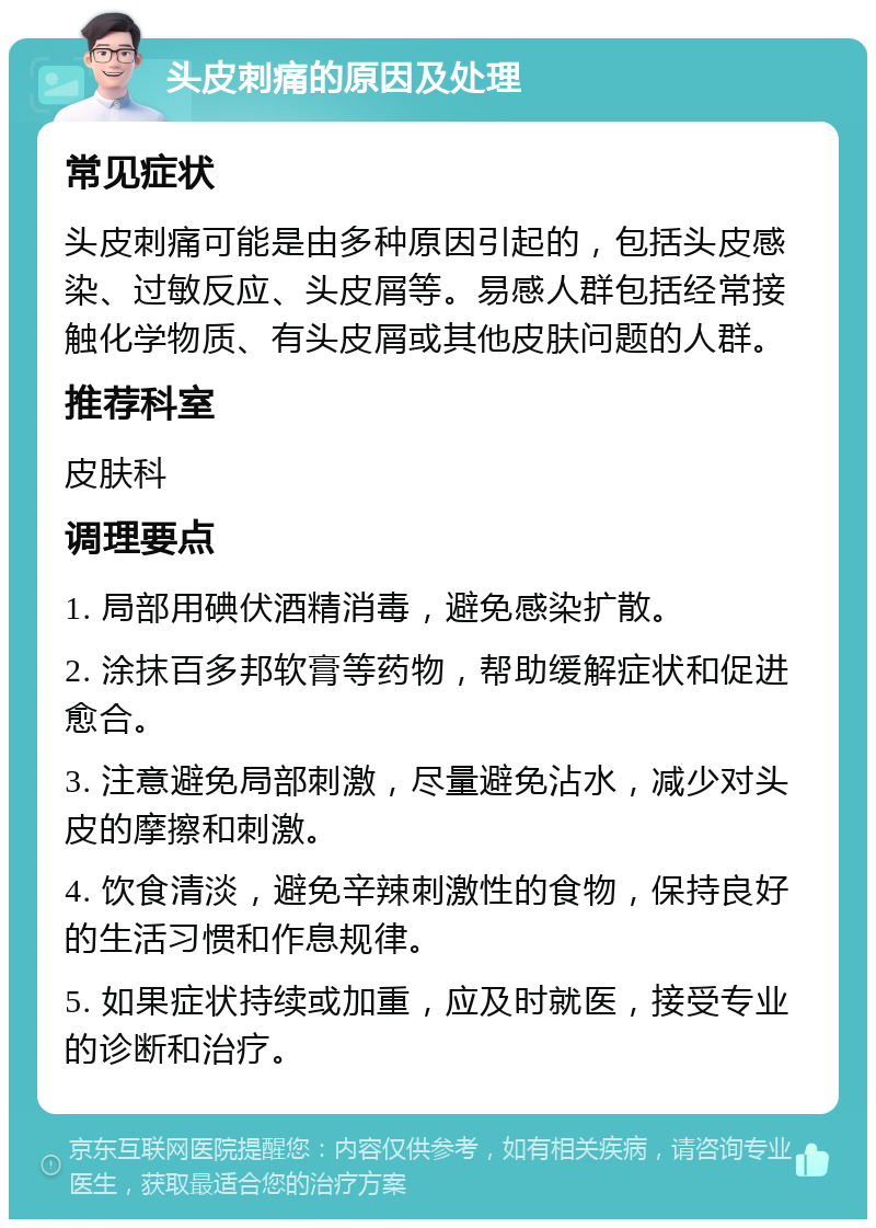 头皮刺痛的原因及处理 常见症状 头皮刺痛可能是由多种原因引起的，包括头皮感染、过敏反应、头皮屑等。易感人群包括经常接触化学物质、有头皮屑或其他皮肤问题的人群。 推荐科室 皮肤科 调理要点 1. 局部用碘伏酒精消毒，避免感染扩散。 2. 涂抹百多邦软膏等药物，帮助缓解症状和促进愈合。 3. 注意避免局部刺激，尽量避免沾水，减少对头皮的摩擦和刺激。 4. 饮食清淡，避免辛辣刺激性的食物，保持良好的生活习惯和作息规律。 5. 如果症状持续或加重，应及时就医，接受专业的诊断和治疗。