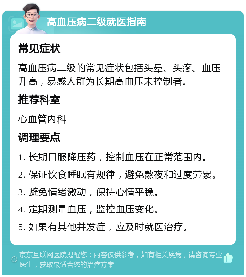 高血压病二级就医指南 常见症状 高血压病二级的常见症状包括头晕、头疼、血压升高，易感人群为长期高血压未控制者。 推荐科室 心血管内科 调理要点 1. 长期口服降压药，控制血压在正常范围内。 2. 保证饮食睡眠有规律，避免熬夜和过度劳累。 3. 避免情绪激动，保持心情平稳。 4. 定期测量血压，监控血压变化。 5. 如果有其他并发症，应及时就医治疗。