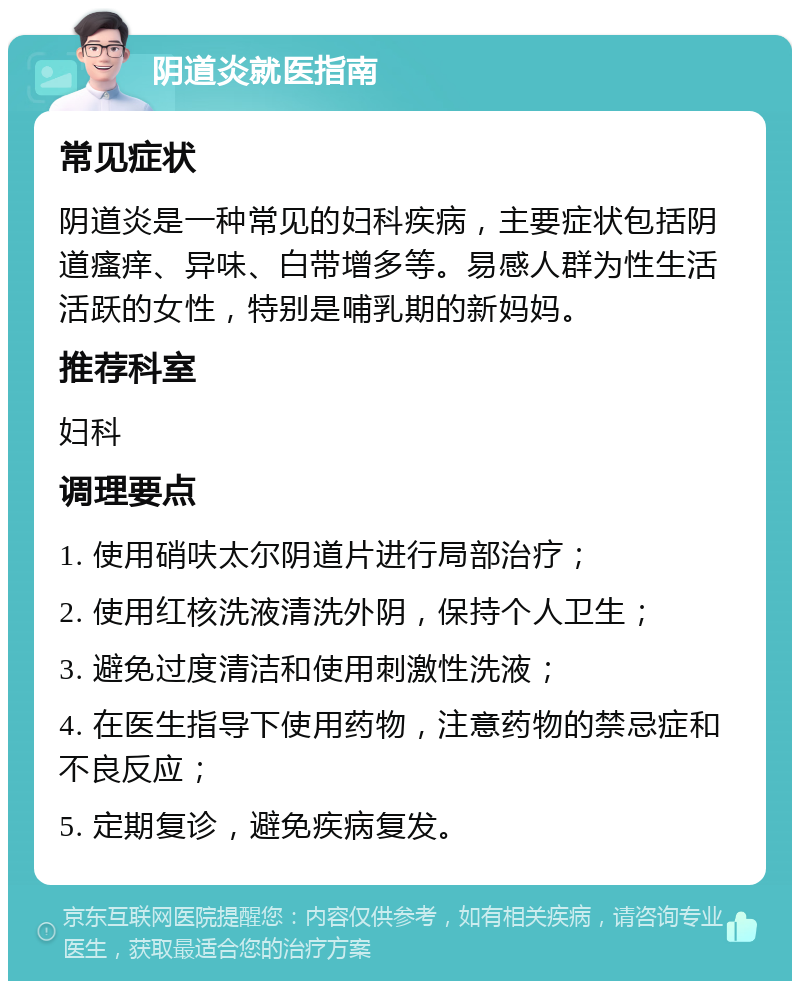 阴道炎就医指南 常见症状 阴道炎是一种常见的妇科疾病，主要症状包括阴道瘙痒、异味、白带增多等。易感人群为性生活活跃的女性，特别是哺乳期的新妈妈。 推荐科室 妇科 调理要点 1. 使用硝呋太尔阴道片进行局部治疗； 2. 使用红核洗液清洗外阴，保持个人卫生； 3. 避免过度清洁和使用刺激性洗液； 4. 在医生指导下使用药物，注意药物的禁忌症和不良反应； 5. 定期复诊，避免疾病复发。