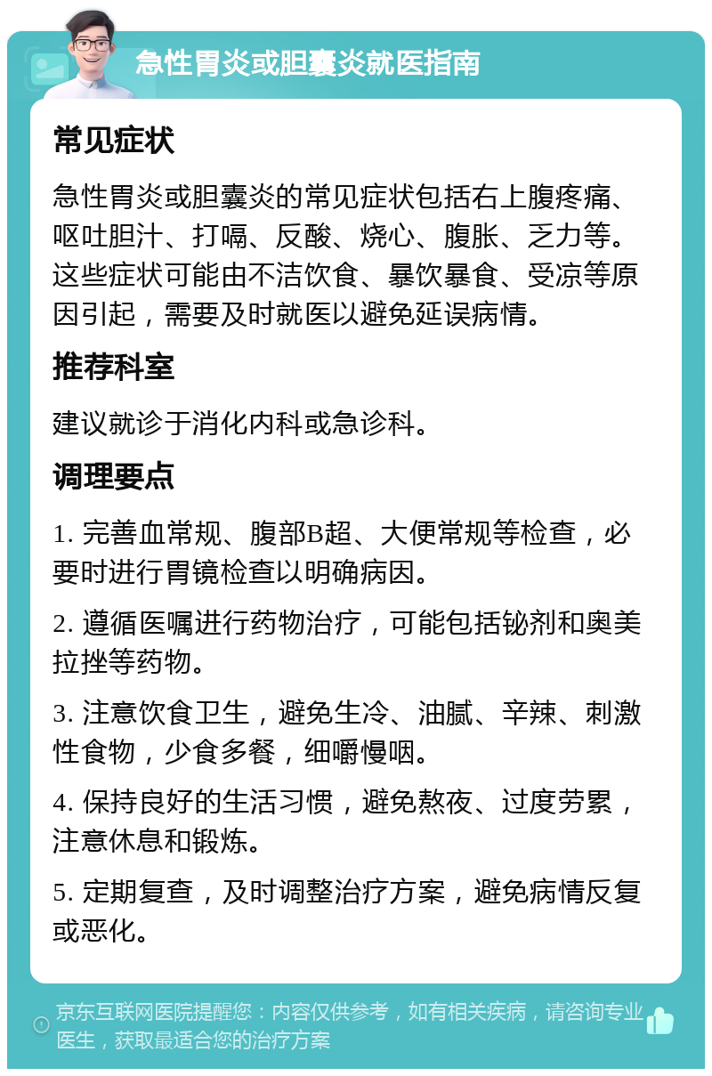 急性胃炎或胆囊炎就医指南 常见症状 急性胃炎或胆囊炎的常见症状包括右上腹疼痛、呕吐胆汁、打嗝、反酸、烧心、腹胀、乏力等。这些症状可能由不洁饮食、暴饮暴食、受凉等原因引起，需要及时就医以避免延误病情。 推荐科室 建议就诊于消化内科或急诊科。 调理要点 1. 完善血常规、腹部B超、大便常规等检查，必要时进行胃镜检查以明确病因。 2. 遵循医嘱进行药物治疗，可能包括铋剂和奥美拉挫等药物。 3. 注意饮食卫生，避免生冷、油腻、辛辣、刺激性食物，少食多餐，细嚼慢咽。 4. 保持良好的生活习惯，避免熬夜、过度劳累，注意休息和锻炼。 5. 定期复查，及时调整治疗方案，避免病情反复或恶化。