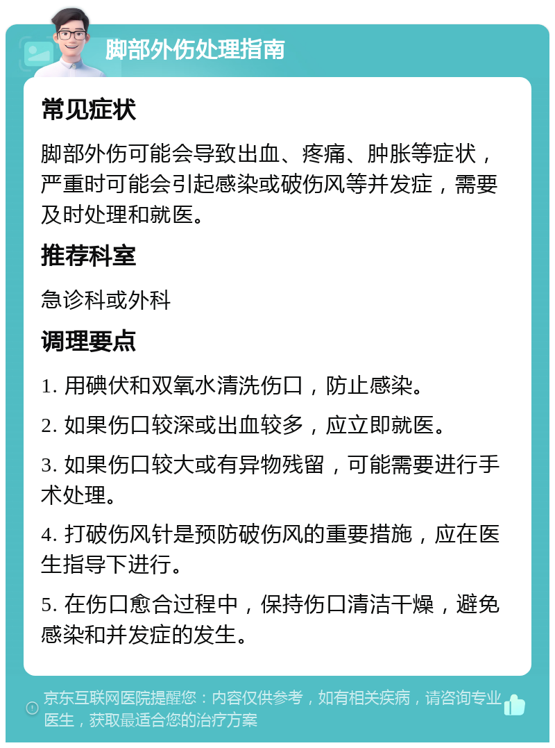 脚部外伤处理指南 常见症状 脚部外伤可能会导致出血、疼痛、肿胀等症状，严重时可能会引起感染或破伤风等并发症，需要及时处理和就医。 推荐科室 急诊科或外科 调理要点 1. 用碘伏和双氧水清洗伤口，防止感染。 2. 如果伤口较深或出血较多，应立即就医。 3. 如果伤口较大或有异物残留，可能需要进行手术处理。 4. 打破伤风针是预防破伤风的重要措施，应在医生指导下进行。 5. 在伤口愈合过程中，保持伤口清洁干燥，避免感染和并发症的发生。