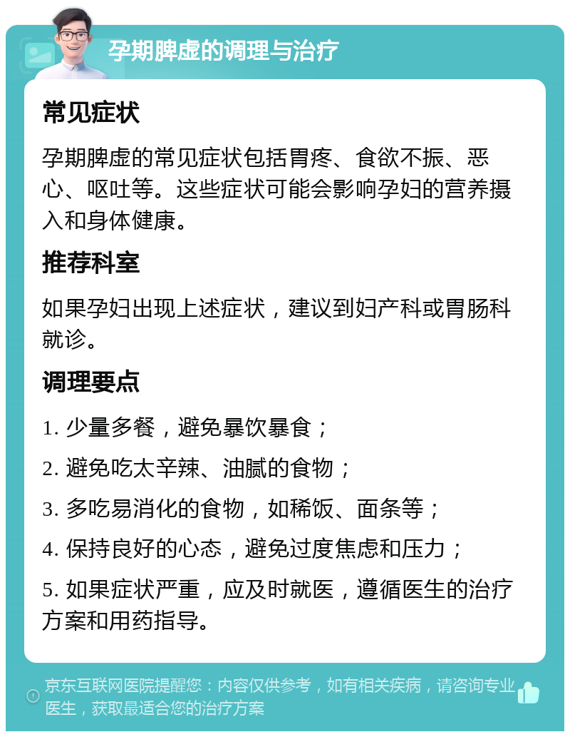 孕期脾虚的调理与治疗 常见症状 孕期脾虚的常见症状包括胃疼、食欲不振、恶心、呕吐等。这些症状可能会影响孕妇的营养摄入和身体健康。 推荐科室 如果孕妇出现上述症状，建议到妇产科或胃肠科就诊。 调理要点 1. 少量多餐，避免暴饮暴食； 2. 避免吃太辛辣、油腻的食物； 3. 多吃易消化的食物，如稀饭、面条等； 4. 保持良好的心态，避免过度焦虑和压力； 5. 如果症状严重，应及时就医，遵循医生的治疗方案和用药指导。