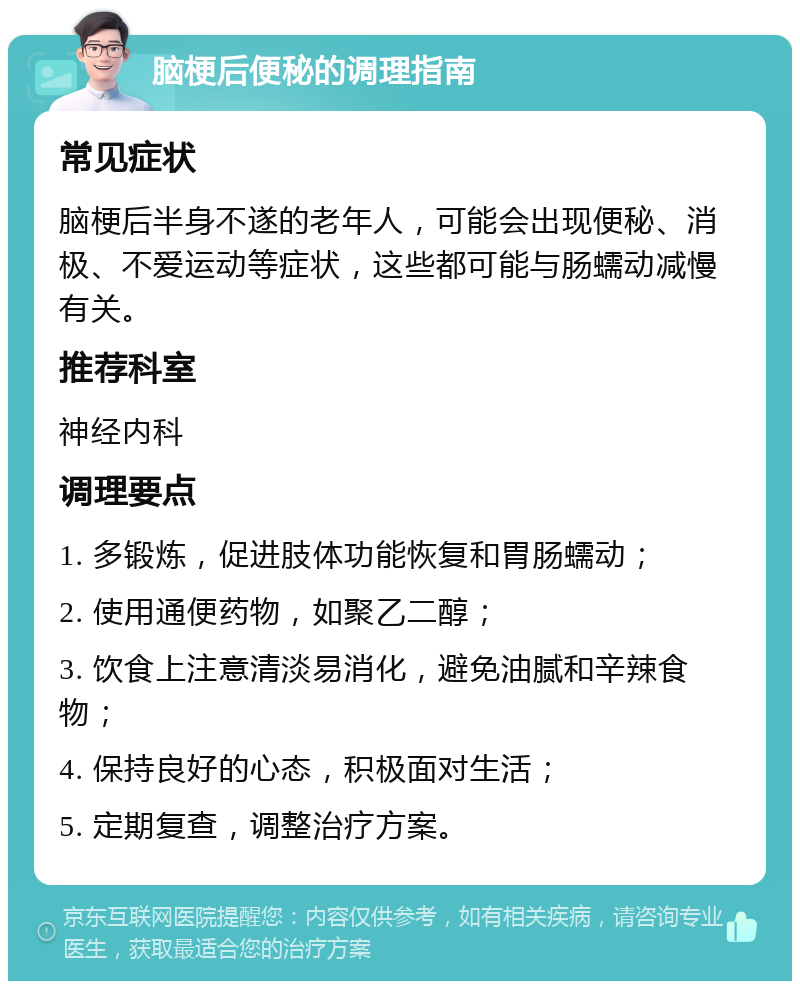 脑梗后便秘的调理指南 常见症状 脑梗后半身不遂的老年人，可能会出现便秘、消极、不爱运动等症状，这些都可能与肠蠕动减慢有关。 推荐科室 神经内科 调理要点 1. 多锻炼，促进肢体功能恢复和胃肠蠕动； 2. 使用通便药物，如聚乙二醇； 3. 饮食上注意清淡易消化，避免油腻和辛辣食物； 4. 保持良好的心态，积极面对生活； 5. 定期复查，调整治疗方案。