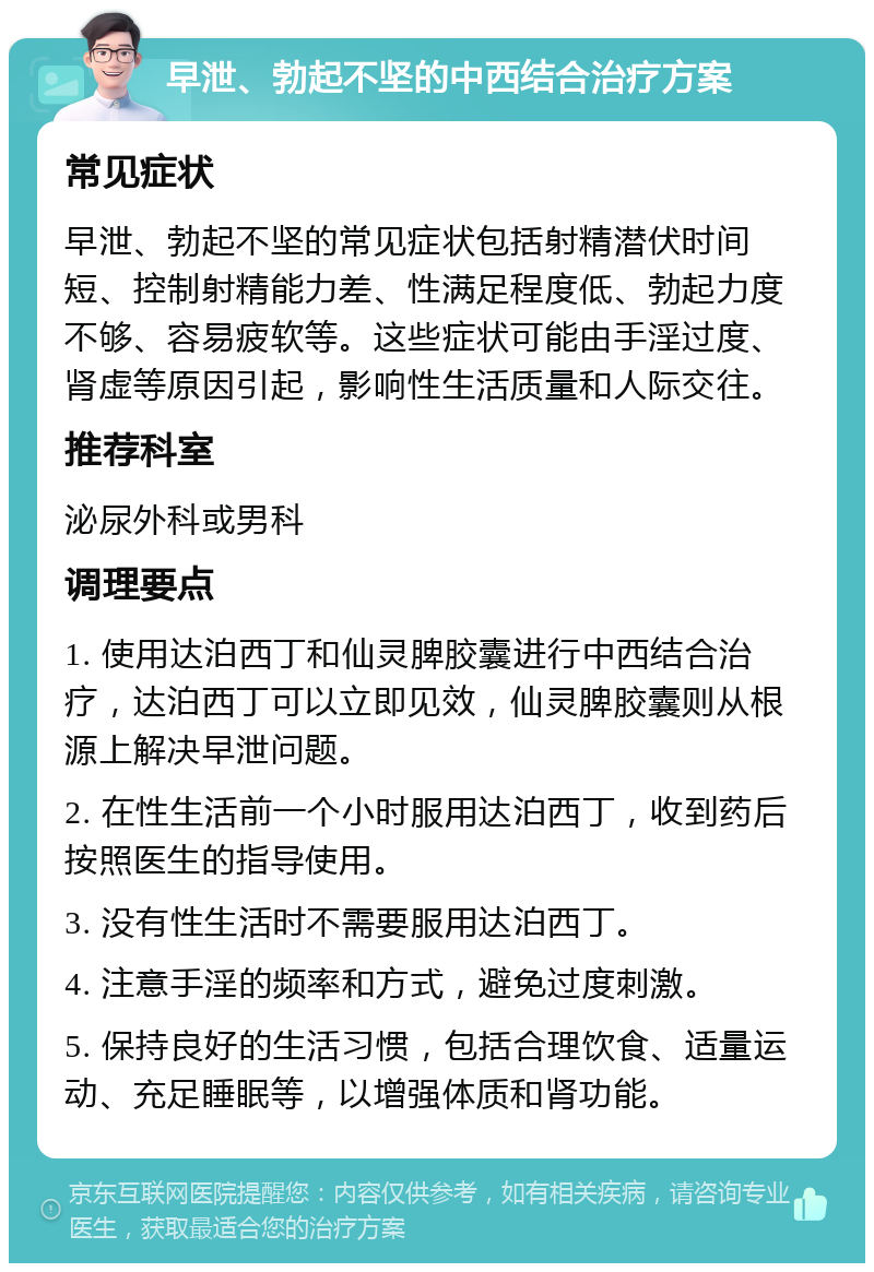 早泄、勃起不坚的中西结合治疗方案 常见症状 早泄、勃起不坚的常见症状包括射精潜伏时间短、控制射精能力差、性满足程度低、勃起力度不够、容易疲软等。这些症状可能由手淫过度、肾虚等原因引起，影响性生活质量和人际交往。 推荐科室 泌尿外科或男科 调理要点 1. 使用达泊西丁和仙灵脾胶囊进行中西结合治疗，达泊西丁可以立即见效，仙灵脾胶囊则从根源上解决早泄问题。 2. 在性生活前一个小时服用达泊西丁，收到药后按照医生的指导使用。 3. 没有性生活时不需要服用达泊西丁。 4. 注意手淫的频率和方式，避免过度刺激。 5. 保持良好的生活习惯，包括合理饮食、适量运动、充足睡眠等，以增强体质和肾功能。