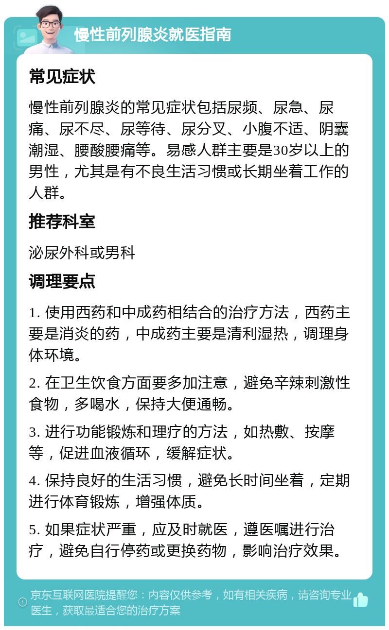 慢性前列腺炎就医指南 常见症状 慢性前列腺炎的常见症状包括尿频、尿急、尿痛、尿不尽、尿等待、尿分叉、小腹不适、阴囊潮湿、腰酸腰痛等。易感人群主要是30岁以上的男性，尤其是有不良生活习惯或长期坐着工作的人群。 推荐科室 泌尿外科或男科 调理要点 1. 使用西药和中成药相结合的治疗方法，西药主要是消炎的药，中成药主要是清利湿热，调理身体环境。 2. 在卫生饮食方面要多加注意，避免辛辣刺激性食物，多喝水，保持大便通畅。 3. 进行功能锻炼和理疗的方法，如热敷、按摩等，促进血液循环，缓解症状。 4. 保持良好的生活习惯，避免长时间坐着，定期进行体育锻炼，增强体质。 5. 如果症状严重，应及时就医，遵医嘱进行治疗，避免自行停药或更换药物，影响治疗效果。