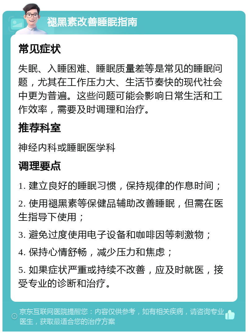 褪黑素改善睡眠指南 常见症状 失眠、入睡困难、睡眠质量差等是常见的睡眠问题，尤其在工作压力大、生活节奏快的现代社会中更为普遍。这些问题可能会影响日常生活和工作效率，需要及时调理和治疗。 推荐科室 神经内科或睡眠医学科 调理要点 1. 建立良好的睡眠习惯，保持规律的作息时间； 2. 使用褪黑素等保健品辅助改善睡眠，但需在医生指导下使用； 3. 避免过度使用电子设备和咖啡因等刺激物； 4. 保持心情舒畅，减少压力和焦虑； 5. 如果症状严重或持续不改善，应及时就医，接受专业的诊断和治疗。